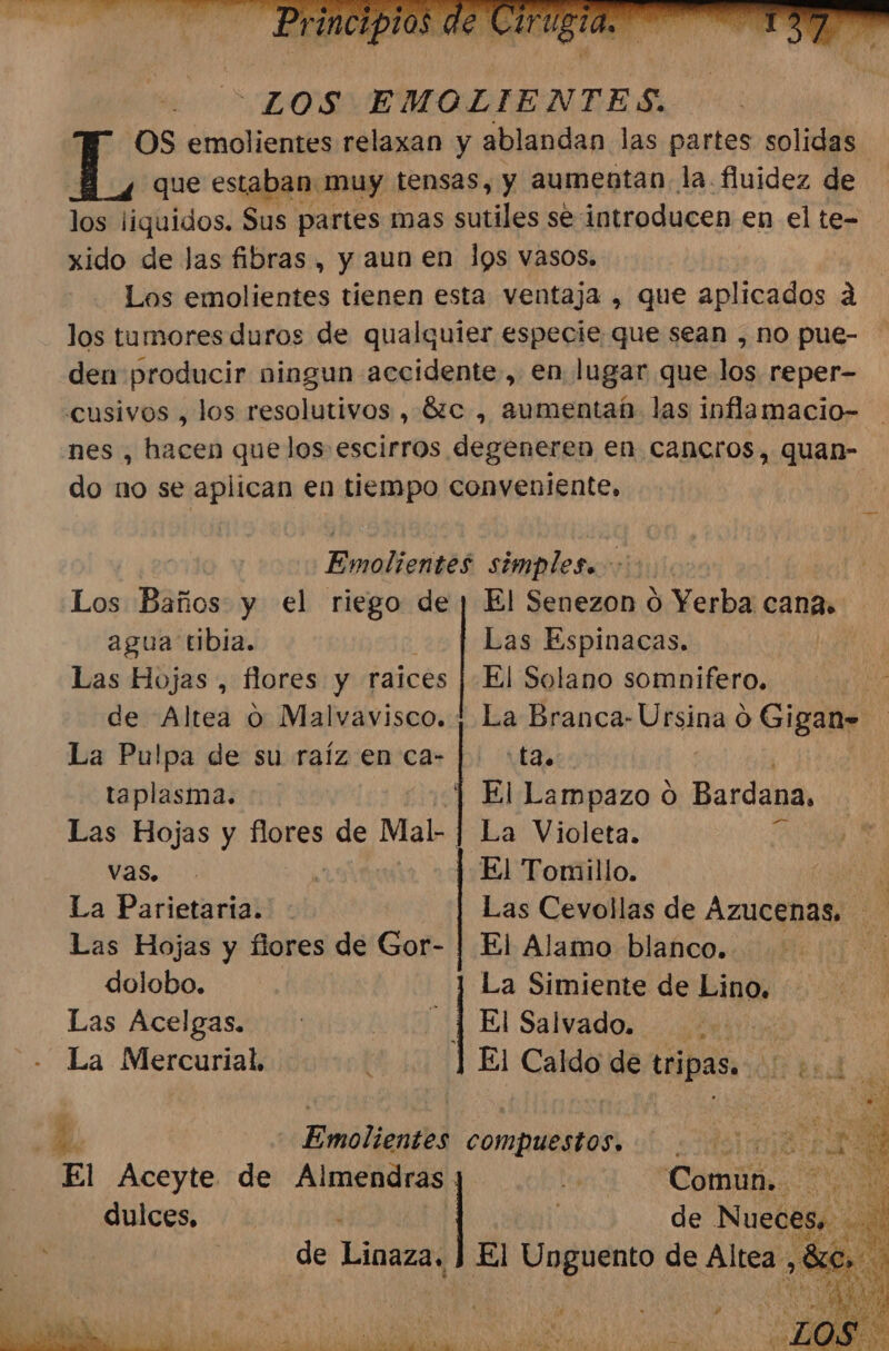 “LOS EMOLIENTES. OS emolientes relaxan y ablandan las partes solidas que estaban. muy tensas, y aumentan. la. fluidez de po liquidos. Sus partes mas sutiles se: introducen en el te= xido de las fibras , y aun en lps vasos. Los emolientes tienen esta ventaja , que aplicados á los tumores duros de qualquier especie que sean , no pue- den producir ningun accidente, en lugar que los reper- cusivos , los resolutivos , 62c , aumentab- las inflamacio- nes , hacen que los escirros degeneren en canecros, quan- do no se aplican en tiempo conveniente, | Emolientes simples. &gt; Los Baños y el In de ¡ El Senezon ó Yerba cana» agua tibia. Las Espinacas. DEAN Las Hojas , flores y raices | El Solano somnifero. E de Altea O Malvavisco. | La Branca- Désioa o Gigan= La Pulpa de su raíz en ca- |. :t3.. taplasma. | El Lampazo o Bardana, Las Hojas y flores de Mal- | La Violeta. Le El Tomillo. E La Parietarta. : Las Cevollas de AZUCENAS. a Las Hojas y flores de Gor- | El Alamo blanco. ! dolobo. l La Simiente de Lino, Las Acelgas. : 14 El Salvado: tio e La Mercurial, El Caldo de tripas. E | Enoliandól compuestos, AD ¿10 El Aceyte de Almendras. hy Común. PO dulces, de Nueces. +08 de Linaza, El Ir de Altea se