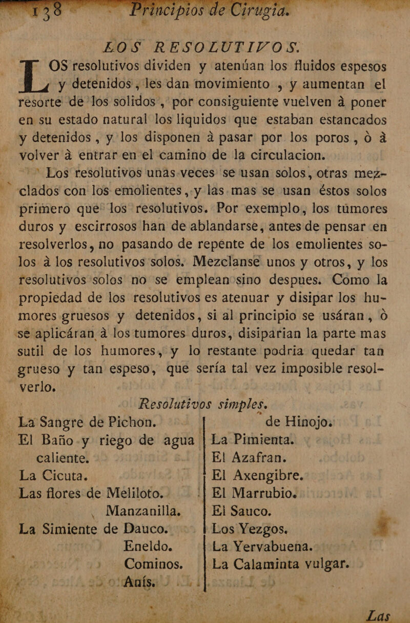 LOS RESOLUTIVOS. OS resolutivos dividen y atenúan los fluidos espesos y detenidos , les dan movimiento , y aumentan el resorte de los solidos, por consiguiente vuelven á poner en su estado natural los liquidos que estaban estancados y detenidos , y los disponen a pasar por los poros,o0 á volver a entrar en el camino de la circulacion. =&gt; Los resolutivos unas.veces se usan solos, otras mez- clados con los emolientes , y las. mas se usan éstos solos primero que los resolutivos. Por exemplo, los túmores duros y escirrosos han de ablandarse, antes de pensar en resolverlos, no pasando de repénte de los emolientes so- los a los resolutivos solos. Mezclanse unos y otros, y los resolutivos solos no se emplean sino despues. Como la - propiedad de los resolutivos es atenuar y disipar los hu- mores gruesos y detenidos, si al principio se usáran, Ó “se aplicáran a los tumores duros, disiparian la parte mas sutil de los humores, y lo restante podria quedar tan grueso y tan espeso, que sería tal vez imposible resol- verlo. Do Resolutivos ina da Sangre de Pichon. de Hinojo. El Baño -y riego de agua La Pimienta. ds caliente: El Azafran. La Cicuta. - | El Axengibre. Las flores de Meliloto.. :| El Marrubio. ES Manzanilla. Ei Sauco. . - La Simiente de Dauco. Los Yezgos. E] | Eneldo. La Yervabuena. | Ese + Cominos. | La Calaminta vulgar. Ss Di o Anís. Fe a q 20 4 SL 43 $