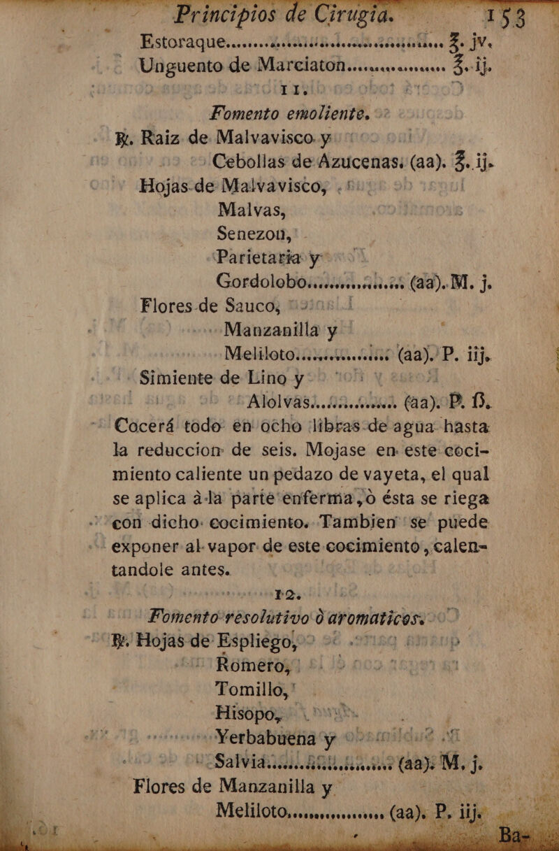 Unguento de MarciatOMececnrrracrscs 2 OUT | y Fomento emoliente, Bi. Raiz de Malvavisco. y | ¿Cebollas de Azucenas: (aa), 5: &gt; Hojas.de Malvavisco, .*': Malvas, Senezoll,' Parietaria y &gt;. Condo loo, su M. j. Flores-de Sauco, 4000 «Manzanilla y MelilOt0.aasrsranesoiós (aa). ¿P, ER _Simiente de Lino y“ AÑÓLWA31.. 12, 0acd cede P. 0. Cocerá todo: en ocho libras: de agua hasta la reduccior: de seis. Mojase en. este coci- miento caliente un pedazo de vayeta, el qual se aplica ala parte enferma,o ésta se riega con dicho: eocimiento. Tambien se puede - exponer al vapor de este: cocimiento, calen= tandole antes. á | Fomento: resolutivo d aromaticas. 16 a Dori de Espliego, * pa Romero, Tomillo, ' Hisopo,, LE «Yerbabuena y sido any 4, j PHlolee de Manzanilla y. A e (and P, 21 eN ' le DA e S |