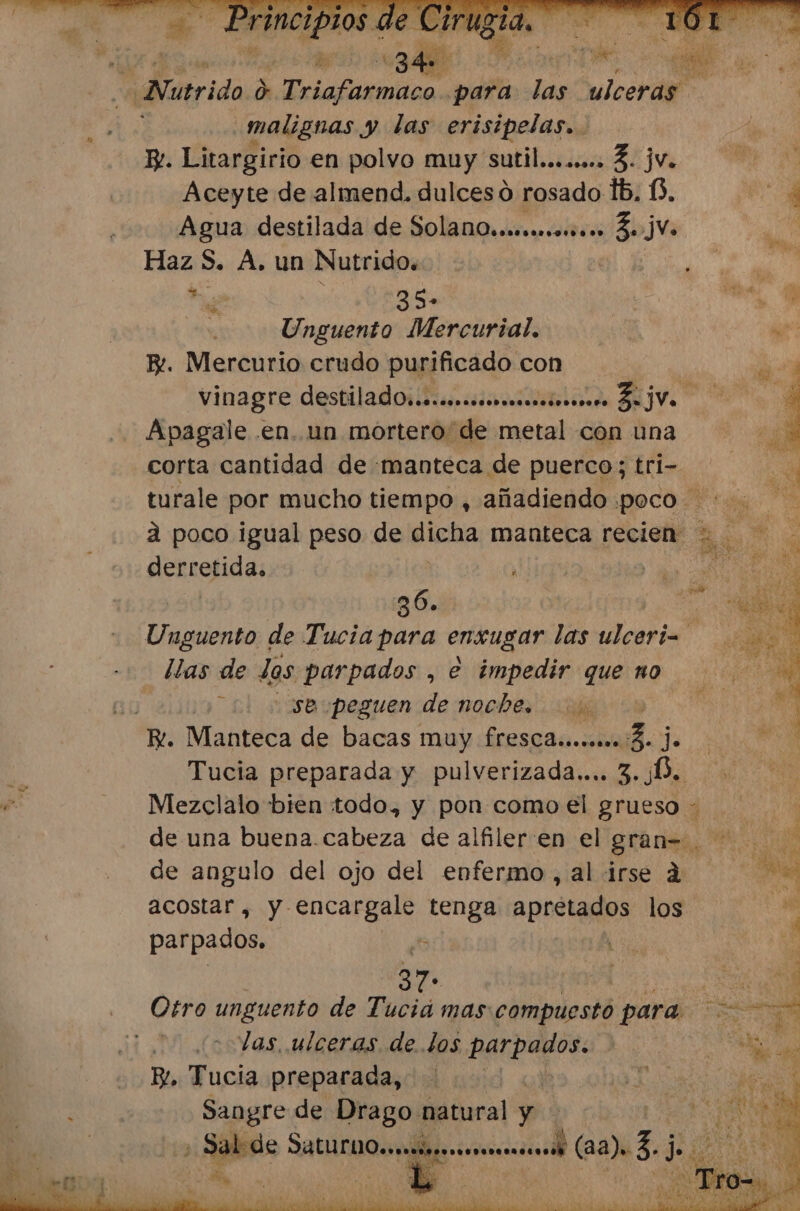 si WNútrida 0 rola para las ulceras malignas y das erisipelas.. By. Litargirio en polvo muy sutil........ 3. jv. Aceyte de almend. dulces d rosado lb. 6, Agua destilada de SolanQ..ecmmm. Z2jVo Haz $. A. un Nutrido. | ee 35» | Unguento Mercurial. B. Mercurio crudo purificado con Apagale .en. un mortero de metal con una corta cantidad de manteca de puerco; tri- gertefida: 36. | Unguento de Tucia para ensugar PA, llas de Jos parpados , e impedir que no 4 usse:peguen de noche. bs Y. Manteca de bacas muy freSCA..coomo 3. a Tucia preparada y pulverizada... 3.0. Mezclalo bien todo, y pon como el grueso AS az de angulo del ojo del enfermo, al irse a acostar, y encargale tenga apretados los parpados. E | 37 bic Otro unguento de Tuciá mas compuesto para las, ulceras de. los parpados. Bl, Tucia preparada, | Sangre de Drago natural y