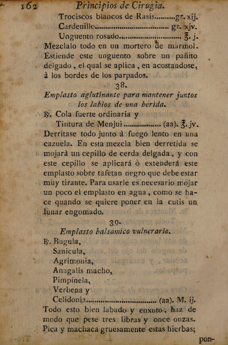 &gt; Tnscisdbs bláhicos de RasiS.oBho o Xijo -CardenillOuesmecrrrarmsscimoo BT XjV. Unpuentarosado.e mi e. Mezclalo todo en un mortero de marmol. Estiende este unguento sobre un pañito delgado , el qual se aplica , en acostandose, a los bordes de los parpados. ur o38. Emplasto aglutinante para mantener juntos -_Derritase todo junto a fuego lento en una cazuela. En esta mezcla bien derretida se -mojará un cepillo de cerda delgada, y con este cepillo se aplicará O extenderá. este emplasto sobre tafetan regro que debe estar muy tirante. Para usarle es necesario mojar un poca el emplasto en agua, como se ha- ce. quando se quiere poner en la cutis un - lunar engomado. 39- Emplasto balsamico vulnerario.. p. ¡Ebgala; Sanicula,, Agrimonia, Anagalis macho, | Pimpinela, &gt; Verbena y Celidoniana.aracoitmica (a2) MI Ho Todo esto bien labado y enxuto, haz de modo que pese tres libras y once onzas. 4 Bida y aaa 'gruesamente: estas hierbas; | A ' E AS ¡Ye FAP yA