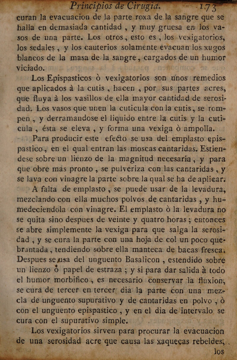 halla en demasiada cantidad , y muy gruesa em los va- los sedales , y los cauterios solamente E ao los. xugos viciado. | Los Epispasticos 0 vexigatorios son: unos remedios que aplicados a la cutis , hacen , por sus partes 2cres, que fluya a los vasillos de ella mayor cantidad de serosi- dad: Los vasos que unen la cuticula con la cutis, se rom- pen , y derramandose el liquido entre la cutis y la cuti- cula , ésta se eleva , y forma una vexiga O ampolla. Para producir este efeéto se usa del emplasto epis- dese sobre un lienzo de la magnitud necesaria, y para se lava con vinagre la parte sobre la qual se ha de aplicar: 'A falta de emplasto , se puede usar de la levadura, mezclando con ella muchos polvos. de cantaridas , y hu-= se abre simplemente la vexiga para que salga la serosi- dad, y se cura la parte con una hoja de col un poco que- brantada, tendiendo sobre ella manteca de bacas frescas Despues se psa del unguento Basalicon , estendido sobré un lienzo Ó papel de estraza ; y si para dan salida á todo &gt; pe cla de unguento supurativo: y de cantaridas en polvo , 0 con el unguento epispastico , y en el dia de mácanalo se cura con el supurativo simple. AS Los vexigatorios sirven para procurar la. evacuación