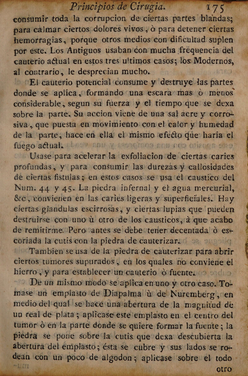 hemorragias, porque otros medios con dificultad suplen por este. Los Antiguos usaban con mucha frequencia del cauterio aétual en estos tres ultimos casos; los Modernos, al contrario, le desprecian mucho. j - 'Ebcaúterio potencial consume y destruye las partes considerable, segun su fuerza y el tiempo que se dexa sobre la. parte. Su accion viene de una sal acre y corro siva, que puesta en movimiento: con el calor y humedad fuego actual. de ciertas fistulas ; en estos: casos se 'usa el caustico del 8zc, vonvienen en las caries ligeras y superficiales. Bay destruirse con uno ú otro de los causticos,:2' que acabo coriada la cutis con la piedra de cauterizar. hierro, y para establecer un'cauterio O fuentes 01 i De un mismo: modo'se aplica enuno y otro caso.To* mase un 'emplasto de Diapalma u del Nuremberg',en medio del'qual se hace: únseabércara de la magnitud de un real de plata; aplicase este emplasto en el centro del tumor o en'la parte donde se quiere formar la fuente; la piedra se pone sobre'la cutis que dexa deséubierta la dean con un pe de noia PSN sobre el todo A “ELA 1)