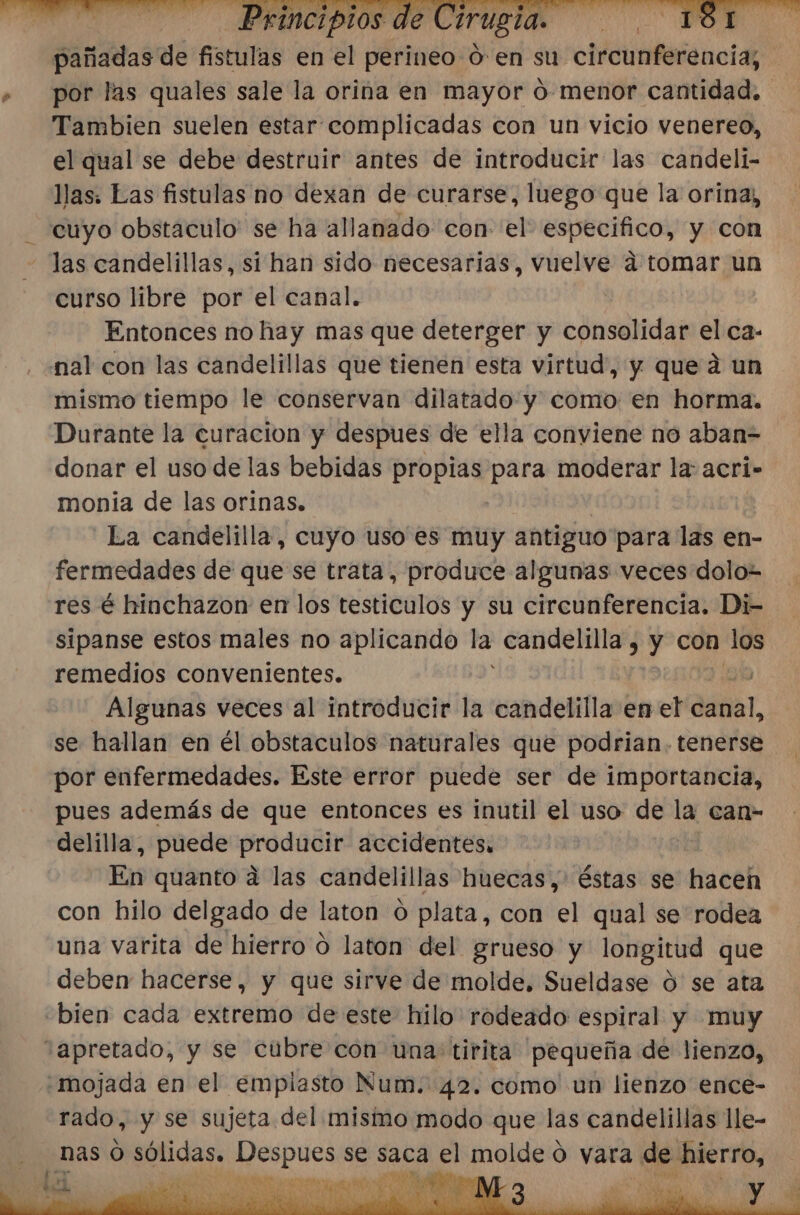 pañadas dé fistulas en el perineo 0: en su circunferencia; por las quales sale la orina en mayor 0- menor cantidad. Tambien suelen estar complicadas con un vicio venereo, el qual se debe destruir antes de introducir las candeli- llas. Eas fistulas no dexan de curarse, luego que la orina; cuyo obstaculo' se ha allanado 'con- el especifico, y con Jas candelillas, si han sido necesarias, vuelve a tomar un curso libre por el canal. Entonces no hay mas que deterger y consolidar el ca- nal con las candelillas que tienen esta virtud, y que ad un mismo tiempo le conservan dilatado y como en horma:. Durante la curacion y despues de ella conviene no aban= donar el uso de las bebidas propias Ligr moderar la: acri- monia de las orinas. La candelilla, cuyo uso es muy antiguo para las en- fermedades de que se trata, produce algunas veces dolo- res é hinchazon en los testiculos y su circunferencia. Di- sipanse estos males no aplicando la: candelilla , y con RO remedios convenientes. GN Algunas veces al introducir la candelilla en el canal, se hallan en él obstaculos naturales que podrian. tenerse por enfermedades. Este error puede ser de importancia, pues además de que entonces es inutil el uso de la can- delilla, puede producir accidentes. En quanto a las candelillas huecas,' éstas se hacen con hilo delgado de laton o plata, con el qual se rodea una varita de hierro 0 laton del grueso y longitud que deben hacerse, y que sirve de molde, Sueldase O se ata “bien cada extremo de este hilo rodeado espiral y muy “apretado, y se cubre con una: tirita pequeña de lienzo, -mojada en el emplasto Num. 42. como un lienzo ence- rado, y se sujeta del mismo modo que las candelillas lle-