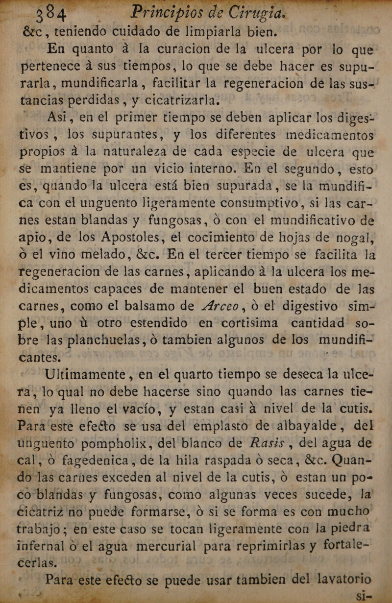 En quanto a la curacion de la ulcera por lo que pertenece a sus tiempos, lo que se debe hacer es supu- rarla, mundificarla, facilitar la regeneracion de las sus= tancias perdidas, y cicatrizarla. Asi, en el primer tiempo se deben aplicar los dife tivos , los supurantes, y los diferentes medicamentos propios a la naturaleza de cada especie de ulcera que - se mantiene por un vicio interno. En el segundo, esto es, quando la ulcera está bien supurada, se la mundifi- ca con el unguento ligeramente consumptivo, si las car- nes estan blandas y fungosas, 0 con el mundificativo de apio, de los Apostoles, el cocimiento de hojas de nogal, o el vino melado, 6zc. En el tercer tiempo se facilita la regeneracion de las carnes, aplicando a la ulcera los me- dicamentos capaces de mantener el buen estado de Jas carnes, como el balsamo de 4rceo, 0 el digestivo sim- ple, uno ú otro estendido en cortisima cantidad so- bre las planchuelas, o tambien algunos de los mundifi- cantes. Ultimamente , en el quarto tiempo se deseca la ulce- ra, lo qual no debe hacerse sino quando las carnes tie- - nen ya lleno el vacío, y estan casi á nivel de la cutis, Para 'este efeíto se usa del emplasto de albayalde, del unguento pompholix, del blanco de Rasis , del agua de cal, O fagedenica, de la hila raspada d seca, 8zc. Quan- E dbóas carnes exceden al nivel de la cutis, O estan un po= co blandas y fungosas, como algunas veces sucede, la' cicatriz no puede formarse, ó si se forma es con mucho trabajo; en este caso se tocan ligeramente con la piedra infernal O el agua mercurial para Di 7 y fortale- rs dr 7% Dd Y &gt;» Mo ste SS se puede usar tambien del lavatorio 6 . j '» e id EA O PIT RA Si= ¿de