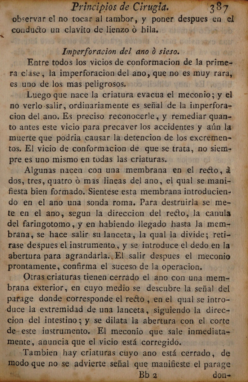 conduéto un clavito de lienzo o pilas EAN marión del ano 0 sieso. es uno de los mas peligrosos. Luego que nace la criatura evacua el meconio; ¿y el nó verlo-salir, ordinariamente es señal de la iinperfora-= cion del. ano. Es preciso reconocerle, y remediar quan= muerte que podria causar la detencion de los excremen= tos. El vicio de conformacion de que se trata, no siem= pre es uno mismo en todas las criaturas. Algunas nacea con una membrana en el refñio, á dos, tres, quatro o mas lineas del ano, el qual se mani- fiesta bien formado. Sientese esta membrana introducien- do en ellano una sonda roma. Para destruirla se me- te en el ano, segun la direccion del reéto, la canula del faringotomo, y en habiendo llegado hasta la mem- brana, se hace salir su lanceta, la qual la divide; reti- abertura para agrandarla.. El salir despues el meconio prontamente, confirma el suceso de la operacion. Otras criaturas tienen cerrado el ano con una mem- brana exterior, en cuyo medio se descubre la señal del parage donde corresponde el reéto , en el qual se intro= duce la extremidad de una Jancetal siguiendo la direc= cion del intestino; y se dilata la abertura con el. corte quente, anuncia que el vicio está corregido. «Tambien hay criaturas cuyo ano está cerrado, de