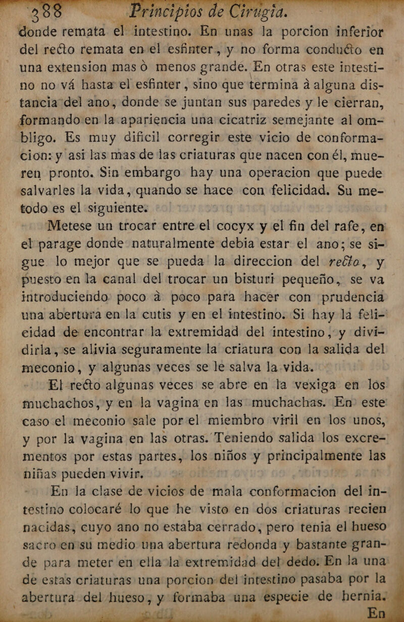 2388 Principios de Cirugia. donde remata el intestino. En unas la porcion inferior del refto remata enel esfinter, y no forma conduéto en una extension mas ó menos ortmtdés En otras este Intesti- no no vá hasta el esfinter , sino que termina á alguna dis- tancia del ano, donde se juntan sus paredes y le: cierran, formando: en la apariencia una cicatriz semejante al om- bligo. Es muy dificil corregir este vicio de conforma- cion: y asi las mas de las criaturas que nacen con él, mue- ren pronto. Sin embargo hay una operacion que puede salvarles la vida, quando se hace con felicidad. Su me- todo es el siguiente. Metese un trocar entre.el cocyx y el fin del rafe, en el parage donde naturalmente debia estar el ano; se si= gue lo mejor que se pueda la direccion del reéto, y puesto en la canal del trocar un bisturi pequeño, se va introduciendo: poco a poco para hacer con prudencia una abertura en la cutis y en el intestino. Si hay la feli- eidad de encontrar la extremidad del intestino, y divií- dirla, se alivia seguramente la criatura con la salida del meconio, y algunas veces se le salva la vida. El reéto algunas veces se abre en la vexiga en los muchachos, y en la vagina en las muchachas. En- este caso el meconio sale por el miembro viril en los unos, y por la vagina en las otras. Teniendo salida los excre- mentos por estas partes, los niños y prncipalquente las niñas pueden vivir. En la clase de vicios de mala conformacion dell in- testino colocaré lo que he visto en dos criaturas recien nacidas, cuyo ano no estaba cerrado, pero tenia el hueso sacro. en 'su medio una abertura redonda y bastante gran- de para meter en ella la extremidad del dedo: En la una de estas criaturas una porcion del intestino pasaba por la abertura del hueso, y formaba una especie de hernia.