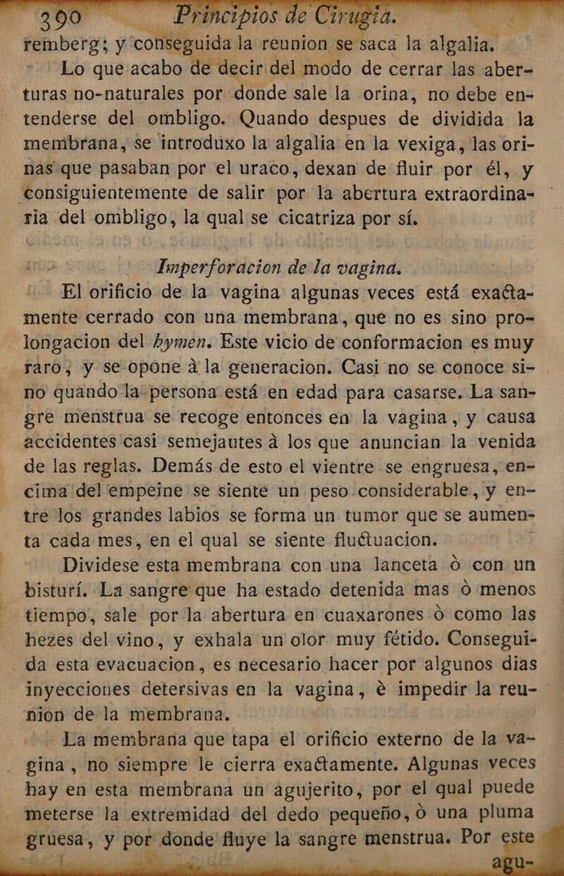 | remberg; y coMébnida la reunion se saca la algalia, Lo que acabo de decir del modo de cerrar las aber= turas no-naturales por donde sale la orina, no debe en- tenderse del ombligo. Quando despues de dividida la membrana, se introduxo la algalia en la vexiga, las ori- 1 ria del Ja la qual se cicatriza por sí. ua | Imperfor acion st la anita El orificio de la vagina algunas veces está exacta- mente cerrado con una membrana, que no es sino pro- raro, y se opone a la generacion. Casi no se conoce si- no quando la persona está en edad para casarse. La san- gre menstrua se recoge entonces en la vagina, y causa accidentes casi semejautes á los que anuncian la venida de las reglas. Demás de esto el vientre se engruesa, en- cima del empeine se siente un peso. considerable, y en- tre los grandes labios se forma un tumor que se aumen- ta cada mes, en el qual se siente fluétuacion. : Dividese esta membrana con una lanceta ó con un bisturí. La sangre que ha estado detenida mas ó menos tiempo, sale por-la abertura en cuaxarones 0 como las hezes del vino, y exhala un olor muy fétido. Consegui- da esta evacuacion, es necesario hacer por algunos dias inyecciones detersivas en la de e impedir la reu- nion de la membrana. | La membrana que tapa el orificio externo de la va- gina, no siempre le cierra exaétamente. Algunas veces hay en esta membrana un agujerito, por el qual puede