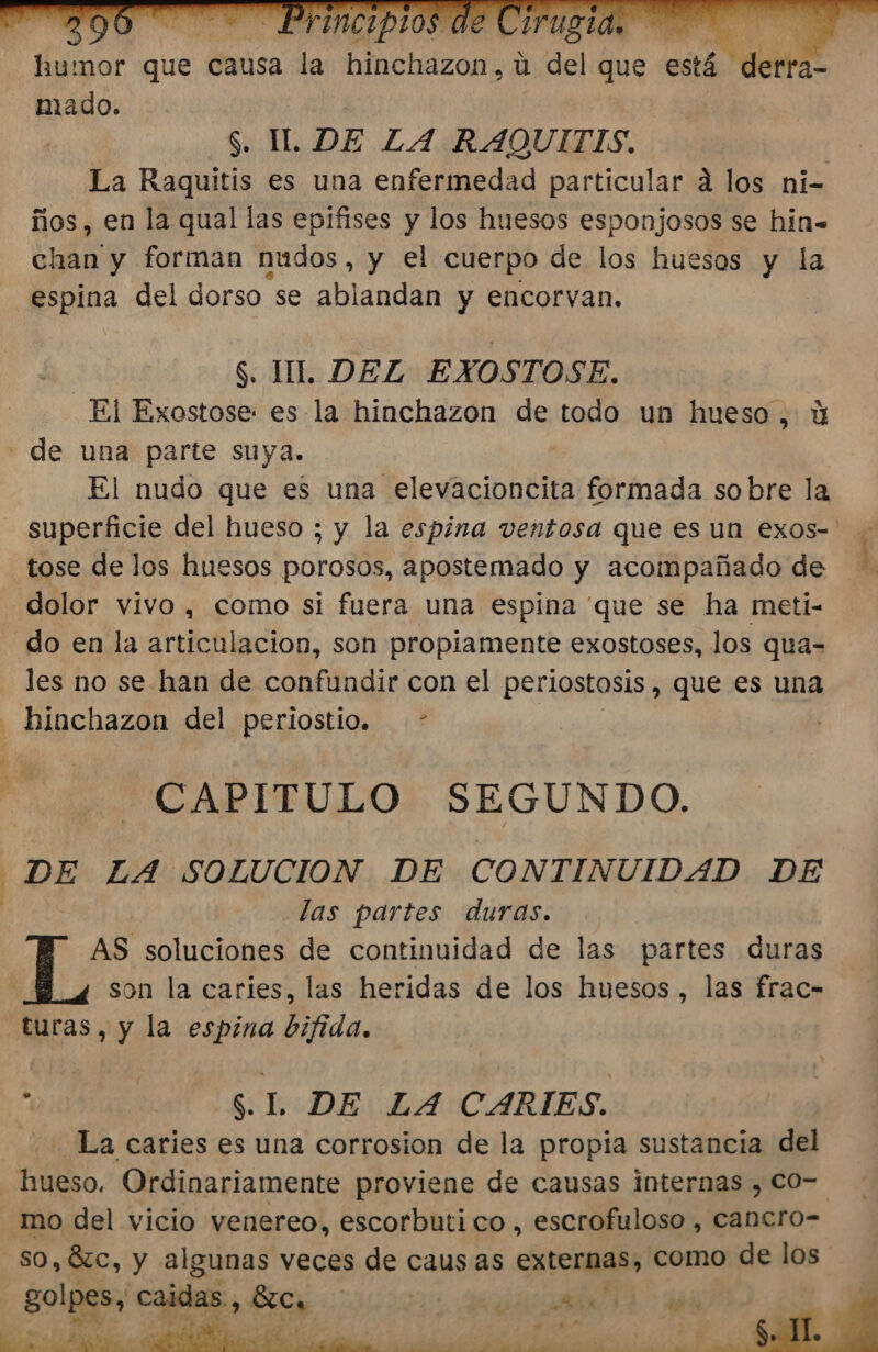 La Raquitis es una enfermedad particular á los ni- ños, en la qual las epifises y los huesos esponjosos se hin= chan y forman nudos, y el cuerpo de los huesos y la espina del dorso se ablandan y encorvan. $. UL. DEL EXOSTOSE. El Exostose: es la hinchazon de todo un hueso, Y de una parte suya. | El nudo que es una elevacioncita formada so bre la - superficie del hueso ; y la espina ventosa que es un exos-' tose de los huesos porosos, apostemado y acompañado de dolor vivo, como si fuera una espina que se ha meti- - do en la articulacion, son propiamente exostoses, los qua-= les no se han de confundir con el perlostosis , que es una _hinchazon del periostio. - | CAPITULO SEGUNDO. DE LA SOLUCION DE CONTINUIDAD DE las partes duras. AS soluciones de continuidad de las partes duras L son la caries, las heridas de los huesos, las frac- turas, y la espina bifida. 0 y | S.L DE LA CARIES. La caries es una corrosion de la propia sustancia del hueso. Ordinariamente proviene de causas internas , CO=. mo del vicio venereo, escorbuti co , escrofuloso , Cancro- so, Óc, y algunas veces de causas externas, como de los | golpes, caidas., ÉlCa | a a &gt; o A AN AA E E e reci a Y