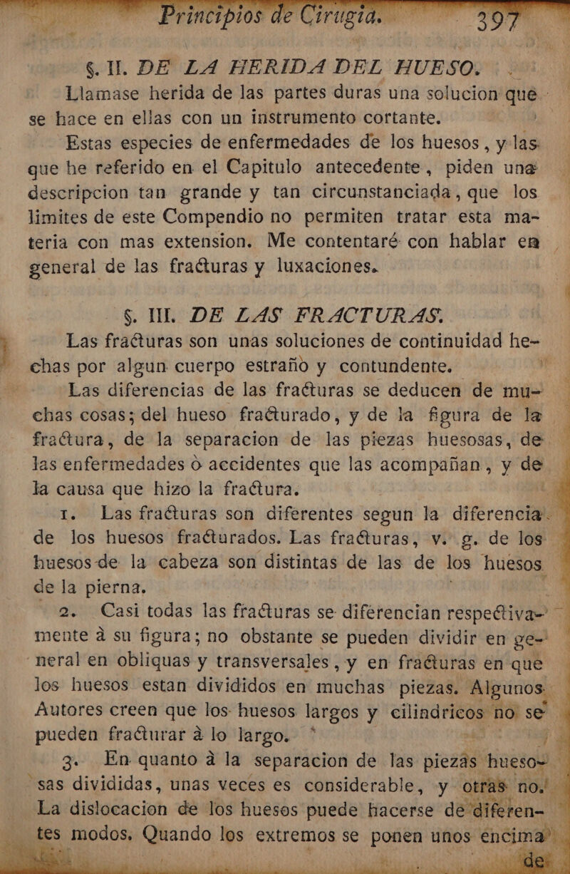 ) $. U DE LA HERIDA DEL HUESO. :. Llamase herida de las partes duras una solucion que se hace en ellas con un instrumento cortante. Estas especies de enfermedades de los huesos, y las que he referido en el Capitulo antecedente, piden una descripcion tan grande y tan circunstanciada, que los limites de este Compendio no permiten tratar esta ma- teria con mas extension. Me contentaré con hablar en general de las fraóturas y luxaciones. -S. UL DE ZAS FRACTURAS. Las fraéturas son unas soluciones de continuidad hie- chas por algun cuerpo estraño y contundente. mo Las diferencias de las fraéturas se deducen de mu= chas cosas; del hueso fraéturado, y de la figura de la fraétura, de la separacion de las piezas huesosas, de. las enfermedades o accidentes que las acompañan, y as la causa que hizo la fraétura. | y 1. Las fraéturas son diferentes segun la diferencia. de los huesos fracturados. Las fraéturas, v. g. de los huesos de la cabeza son distintas de las de los huesos de la pierna. 4 2. Casi todas las fracturas se diferencian respeétiva= mente á su figura; no obstante se pueden dividir en ge- neral en Abhquas y transversales y Em fraéturas en que los huesos estan divididos en ENS piezas. LR Autores creen qe los: huesos largos y ab no se. pueden fraéturar a lo largo. * : $e 3». En quanto a la separacion de las piezas. s huesos al sas divididas, unas veces es considerable, y otras no La dislocacion de los huesos puede hacerse de diferen= A e O O O e