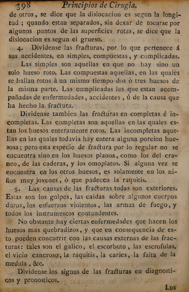 A de Otros , Se dice que la dislocacion es segun la longi- algunos puntos de las superficies rotas, se dice que la dislocacion es segun el grueso. . . sus accidentes, en simples, compuestas, y complicadas. Las simples son aquellas en que no hay sino un solo hueso roto Las compuestas aquellas, en las quales ' se hallan rotos a un mismo tiempo dos o tres huesos de la misma parte. Las complicadas las que estan acom- pañadas de enfermedades , accidentes , ú de la causa que ha hecho la. fratura. Dividense tambien las fraótúras en completas é in-' tan los huesos enteramente rotos. Las incompletas aque- llas en las quales todavía hay entera alguna porcion hue- sosa; pero esta especie de fraétura por lo regular no se encuentra sino en los huesos planos, como los del cra- neo, de las caderas, y los omoplatos. Si alguna vez se encuentra en los otros huesos, es solamente en los ni- ños muy jovenes, 0 que padecen la raquitis. 5. Las causas de las fracturas todas son exteriores. Estas son los golpes, las caidas sobre algunos cuerpos duros, los esfuerzos violentos, las armas de fuego, y todos los instrumentos contundentes. No obstante hay ciertas enfermedades que hacen ll huesos mas quebradizos, y que en consequencia de es- to pueden concurrir con las causas externas de las frac= turas: tales son el galico, el escorbuto , las escrofulas, -el vicio cancrosor, la raquitis, la caries, la falta de la Dividense los signos de las fraGuras en diaguosti-