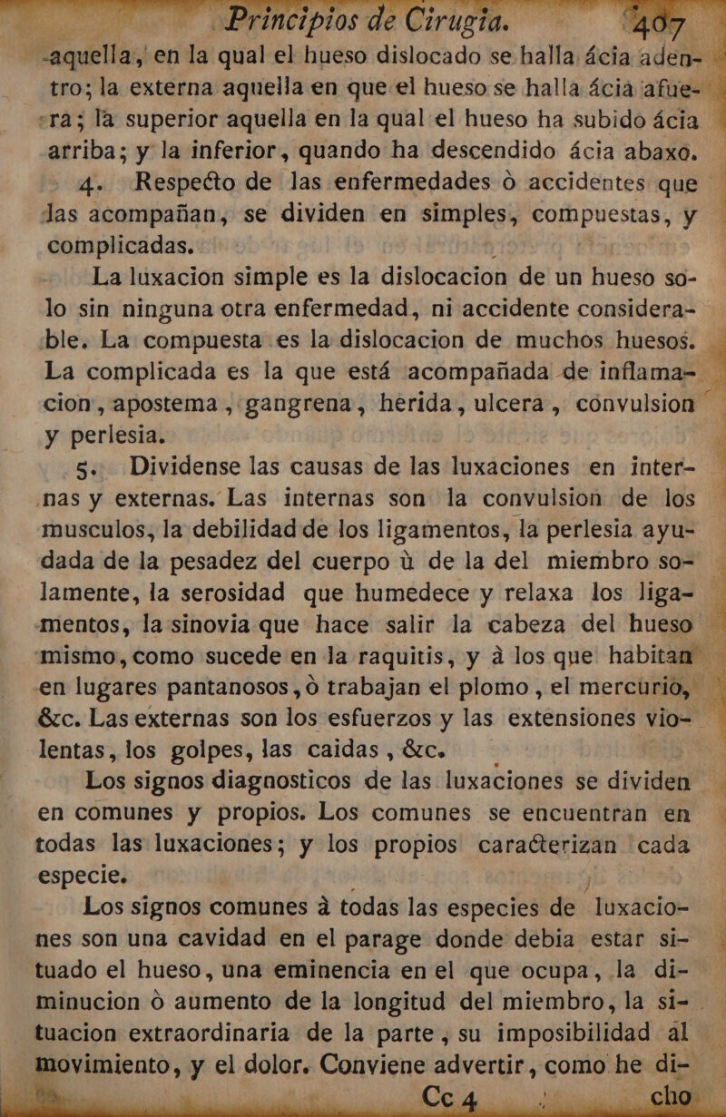 Pi Lio e INPFINCIPLOS dE 40 nte en la qual el hueso dislocado se halla ácia dea se tro; la externa aquella en que el hueso se halla ácia 'afue= «ra; la superior aquella en la qual el hueso ha subido ácia arriba; y la inferior, quando ha descendido ácia abaxo. 4. Respeéto de las enfermedades ú accidentes que Jas acompañan, se dividen en pra Pofhpuestas; yo complicadas. La luxacion simple es la dislocacion de un hueso so- lo sin ninguna otra enfermedad, ni accidente considera= ble. La compuesta es la dislocacion de muchos huesos. La complicada es la que está acompañada de inflama-= 4 cion, apostema , gangrena, herida, ulcera, cónvulsion | y perlesia. y 5... Dividense las causas de las eiólines en inter= nas y externas. Las internas son la convulsion de los | musculos, la debilidad de los ligamentos, la perlesia ayu= dada de la pesadez del cuerpo ú de la del miembro so= lamente, la serosidad que humedece y relaxa los liga- 4 mentos, la sinovia que hace salir la cabeza del hueso “mismo, como sucede en la raquitis, y a los que habitan “4 en lugares pantanosos,o0 trabajan el plomo , el mercurio, Sc. Las externas son los esfuerzos y las extensiones vio=- : lentas, los golpes, las caidas , ác. j | Los signos diagnosticos de las luxaciones se dividen ' en comunes y propios. Los comunes se encuentran en todas las luxaciones; y los Abi caracterizan cada especie. Los signos comunes á todas las especies de luxacio- nes son una cavidad en el parage donde debia estar si- tuado el hueso, una eminencia en el que ocupa, la di- minucion O aumento de la longitud del miembro, la si= tuacion extraordinaria de la parte, su imposibilidad aL ptlnteneo, y el dolor. Conviene advertir, como he di- ,