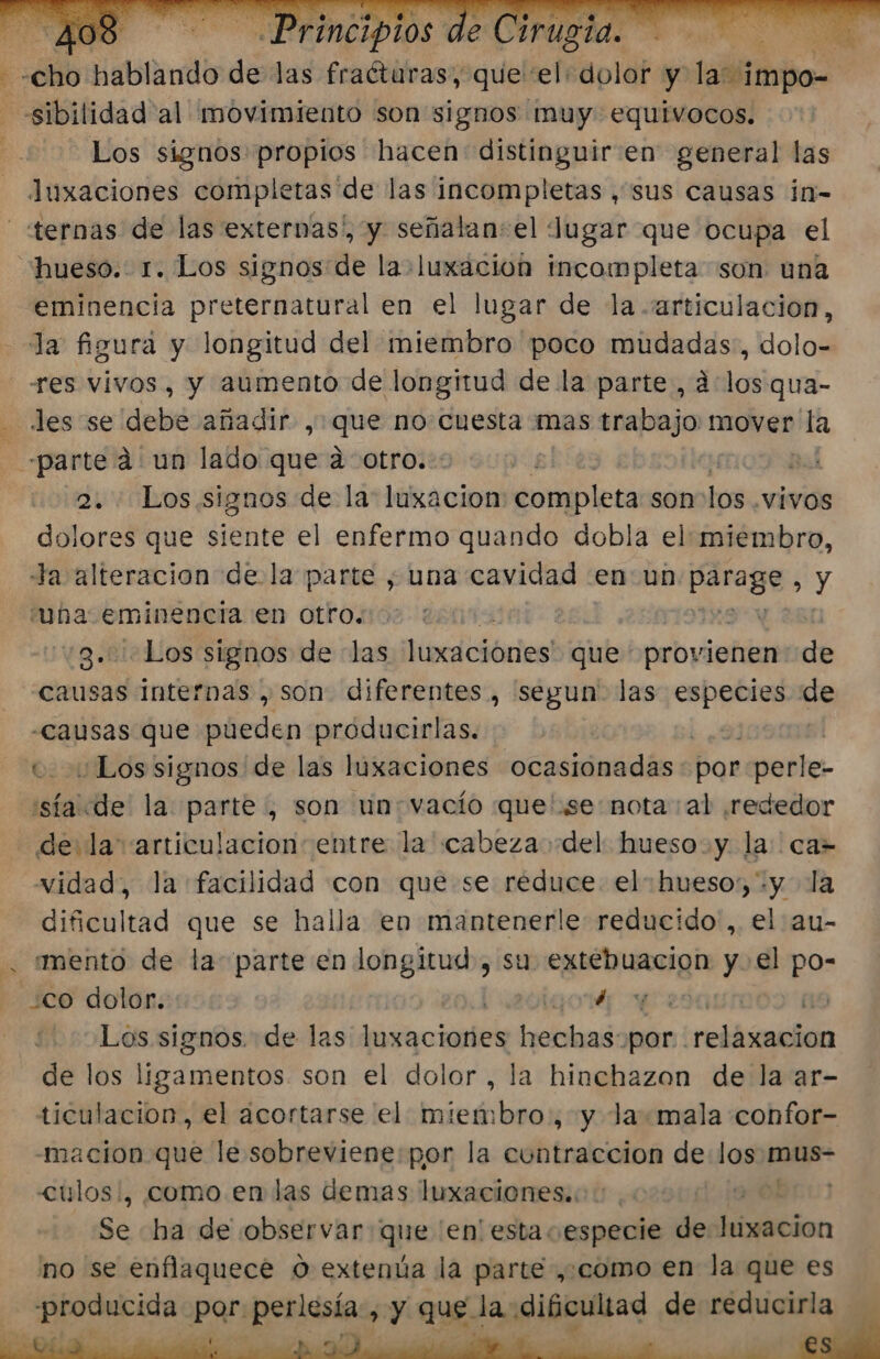 he cho Babladi dé las fraéturas, que el: dolor y alli: ——sibilidad'al movimiento son signos muy. equivocos. Los signos propios hacen: distinguir en general las luxaciones completas de las incompletas , sus causas in- «ternas de las externas!, y señalan:el Jugar que ocupa el “hueso. 1. Los signos:de la+luxacion incompleta son una eminencia preternatural en el lugar de la -artículacion, la figura y longitud del miembro poco mudadas, dolo- «es vivos, y aumento de longitud de la parte, 4los:qua- - les se debe añadir , que no cuesta mas trabajo: mover la «parte á un lado que a otro. | pal 2. Los signos de la: luxacion ¿ntipleía son o -VÍVOS dolores que siente el enfermo quando dobla el:miembro, Ja alteración de la parte , una cavidad en un paraga y una eminencia en otro. vg.Biedios signos de las hocliblicies! que provienen de causas internas , son. diferentes, segun” las especies e “causas que pueden próducirlas. e. ¿Los signos de las luxaciones ocasionadas Bor perle. llnids la: parte , son un: vacío quese: nota al ¿rededor de la articulacion: entre la cabeza del hueso. y la: ca= vidad, la facilidad con que se reduce. el hueso; +y la dificultad que se halla en mantenerle reducido ,. el au- . mento de la parte en longitud, su extebuacion y. el po- ¿co dolor. biaevigor wea 19 Los signos. de las luxaciones hechas por relaxacion de los ligamentos son el dolor, la hinchazon de la ar- ticulacion, el acortarse el miembro, y Ja.«mala confor- -macion que le sobreviene:por la cuntraccion de laa mus- &lt;ulos:, como en las demas luxaciones.. Se «ha de observar que 'en' esta especie de leo: 'no se enflaquece O extenúa la parte ,,como en la que es producida por perlesía , y que la dificultad de reducirla