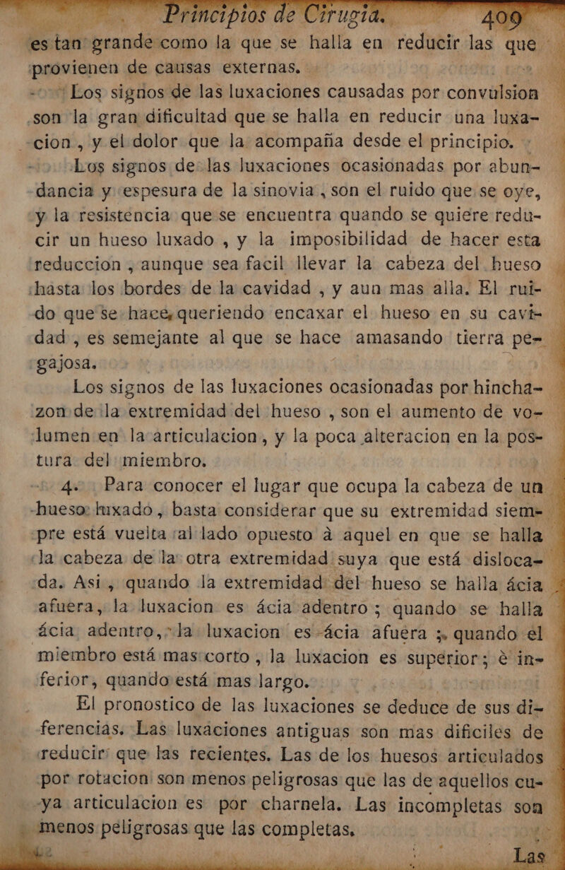 m y 0 Y : Sa De Os TT de causas externas. son la gran dificultad que se halla en reducir una luxa- cion, y el dolor que la acompaña desde el principio. + Los signos delas luxaciones ocasionadas por abun- dancia y espesura de la sinovia , son el ruido que se oye, y la resistencia que se encuentra quando se quiere redu- cir un hueso luxado , y la imposibilidad de hacer esta reduccion , aunque sea facil llevar la cabeza del. hueso hasta: los bordes de la cavidad , y aun mas alla. El rui- do que se hace, queriendo encaxar el hueso en su cavi- A o A A E ñ gajosa. Jumen en la artículacion, y la poca alteracion en la pos= tura. del miembro. | E ¿pre está Mitibad al lado opuesto a aquel en que se na ácia. adentro, Ja luxacion es-ácia afuera y. quando. el. ferior, quando está mas largo. El pronostico de las luxaciones se Jedi de sus di=