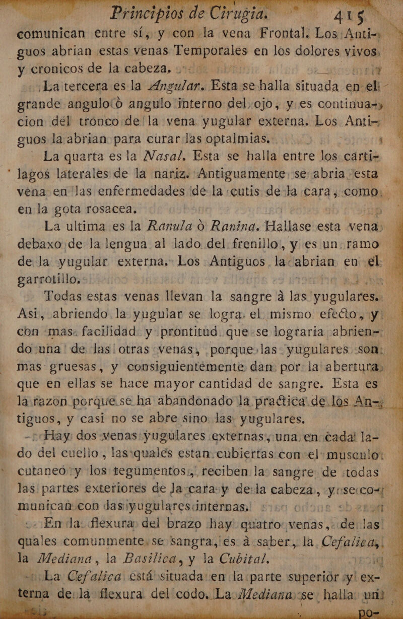 comunican entre sí, y con la vena Frontal. Los. Ta e y cronicos de la cabeza, 020 000 &gt; sos A ¡La tercera es la Angular. Esta se halla situada en eli A Meine anguloíó angulo interno del, ojo, y.es continuas» cion del tronco:de'la vena yugular externa. Los Anti= guos la abrian para curar las optalmias.. . i - La quarta es la Nasal. Esta se halla entre los cartiz lagos laterales de la nariz. Antiguamente se abria esta vena en las enfermedades ide la «cutis deta cara, bm ñ en la gota rosacea. j | EN La ultima es la OS o Ranina. Hallase esta vena: debaxo:de la lengua al lado del. frenillo, y es un.ramo de la yugular externa, Los Antiguos. la: brian en ak garrotillo,: FO Todas estas venas llevan la sangre a las yugulares.. A Asi, abriendo. la yugular se logra. el mismo efeéto, y: con «mas. facilidad. y prontitud. que-se lograria abrien= do una ' de las otras venas, porque las yugulares som: mas gruesas, y consiguientémente dan por: la abertura, que en ellas se hace mayor cantidad de sangre. Esta es... la razon porque.se ha abandonado la praética' de.los s Ang o he tiguos, y casi no se abre sino las: yugulares. E ¿“Hay dos «venas: yugulares externas, una.en Cada! la- do del cuelio , las:quales estan. cubiertas con el: musculo: ' cutaneó y los tegumentos:,' reciben la: sangre: de «todas las! partes exteriores de Ja:cara:y de:la cabeza, y secos mubicab:con das :¡yugularescinternas. :000 4 obert En la: flexura: del brazo hay. quatro: venas, de. las! de 7 la Mediana, la Basilica, y la Cubital., qu «¡La Cefalica está situada: en la:parte 'superiór ¿y ex=