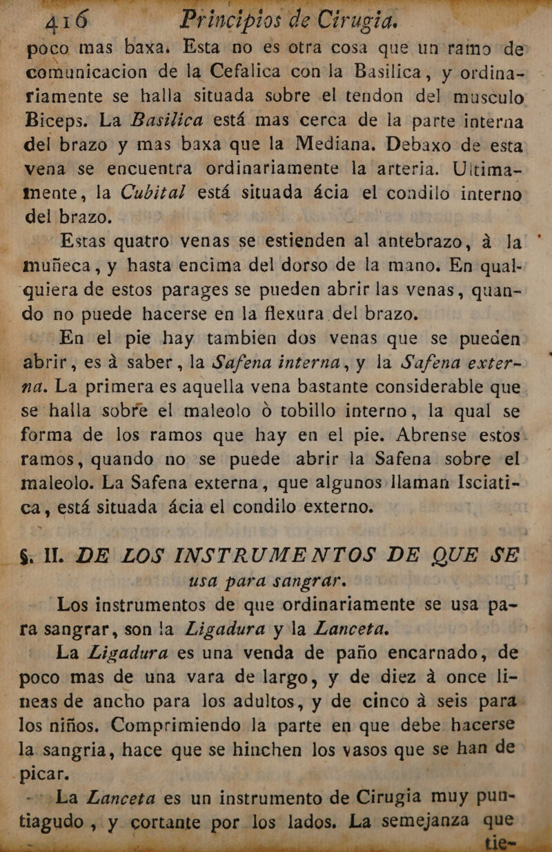 poco mas baxa. Esta no es otra cosa que un ramo de comunicacion de la Cefalica con la Basilica, y ordina- riamente se halla situada subre el tendon del musculo Biceps. La Basilica está mas cerca de la parte interna del brazo y mas baxa que la Mediana. Debaxo de esta vena se encuentra ordinariamente la arteria. Ultima- mente, la Cubital está situada ácia el condilo interno del brazo. “Estas quatro venas se estienden al antebrazo, a la muñeca, y hasta encima del dorso de la mano. En qual- quiera de estos parages se pueden abrir las venas, quan- do no puede hacerse en la flexura del brazo. En pl pie hay tambien dos venas que se pueden abrir, esa saber, la Safena interna, y la Safena exter- na. La primera es aquella vena bastante considerable que se halla sobre el maleolo o tobillo interno, la qual se forma de los ramos que hay en el pie. Abrense estos: ramos, quando no se puede abrir la Safena sobre el maleolo. La Safena externa, que algunos llaman ASoIaEES ca, está situada ácia el condilo externo. » $. IL DE LOS INSTRUMENTOS DE QUE SE usa para sangrar. Los instrumentos de que ordinariamente se usa pa- ra sangrar, son la Ligadura y la Lanceta. La Ligadura es una venda de paño encarnado, de poco mas de una vara de largo, y de diez á once li- neas de ancho para los adultos, y de cinco á seis para: los niños. Comprimiendo la parte en que debe hacerse la. sangria, hace que se hinchen los vasos que se han de ess «La Lanceta es un instrumento de Cirugia muy puía- tiagudo , y cortante por los lados. La semejanza que