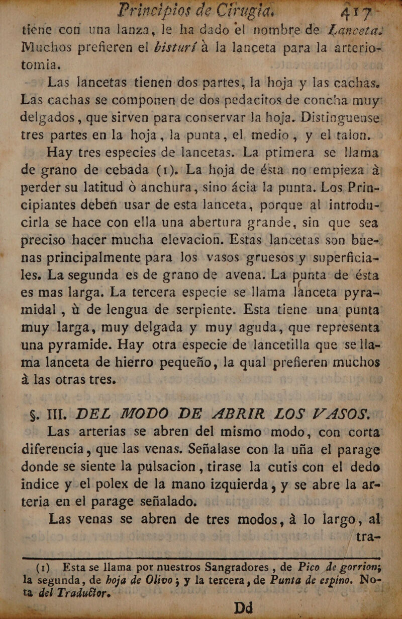 Ao tomia. «Las lancetas tienen-dos partes, la jas y las cachas delgados, que sirven para conservar Ja hoja. Distinguense: tres partes en la hoja, la punta, el medio, y el talon. Hay tres especies de lancetas. La primera se llama A de grano de cebada (1). La hoja de ésta no:empieza 2 perder su latitud o anchura, sino ácia la punta. Los Prin- cirla se hace con ella una abertura grande, sin que sea nas principalmente para los vasos gruesos y superficia= les. La segunda es de grano de avena. La punta de ésta es mas larga. La tercera especie se llama lanceta pyra= midal , ú de lengua de serpiente. Esta tiene una punta muy larga, muy delgada y muy aguda, que representa una pyramide. Hay otra especie de lancetilla que se lla= á las otras tres. $. IL DEZ MODO DE ABRIR LOS VASOS. Las arterias se abren del mismo. modo, con corta diferencia , que las venas. Señalase con la uña el parage donde se siente la pulsacion, tirase la cutis con el dedo E + MS teria en el parage señalado. /