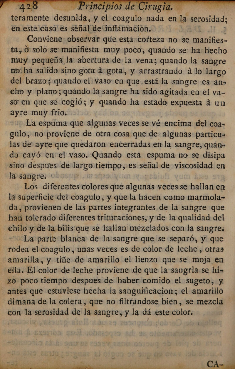 teramente diendo. y e es nada en 4, serosidad; | en este caso es señal de' inflamacion. Conviene observar que esta cofteza no se ias ta, O: solo se: manifiesta muy poco, quando se ha: hecho muy pequeña la: abertura de la vena; quando 9 sangre no: ha salido sino gota á gota, y arrastrando á lo largo del brazo; quando el vaso: en que .está la sangre es an- cio y plano; quando la sangre ha sido agitada en el va- so en que se cogió; y quando ha estado expuesta á un ayre muy frio. La espuma que algunas veces se vé encima del coa- gulo, no proviene de otra cosa que de algunas particu- las de ayre que quedaron encerradas en la sangre, quan- do cayó en el vaso. Quando esta espuma no se disipa Ino despues de largo tiempo, es señal de viscosidad en la sangre. Los diferentes colores que algunas veces se hallan en la superficie del coagulo, y que la hacen como marmola- da, provienen de las partes integrantes de la sangre que han tolerado diferentes trituraciones, y de la qualidad del chilo y de la bilis que se hatlan mezclados con la sangre. La parte blanca de la sangre que se separó, y que rodea el coagulo, unas veces es de color de leche, otras amarilla, y tiñe de amarillo el lienzo que se moja en ella. El color de leche proviene de que la sangria se hi- zo poco tiempo despues de haber comido el sugeto, y antes que estuviese hecha la sanguificacion; el amarillo dimana de la colera, que no filtrandose bien, se mezcla con la serosidad de la sangre, y la dá este color.