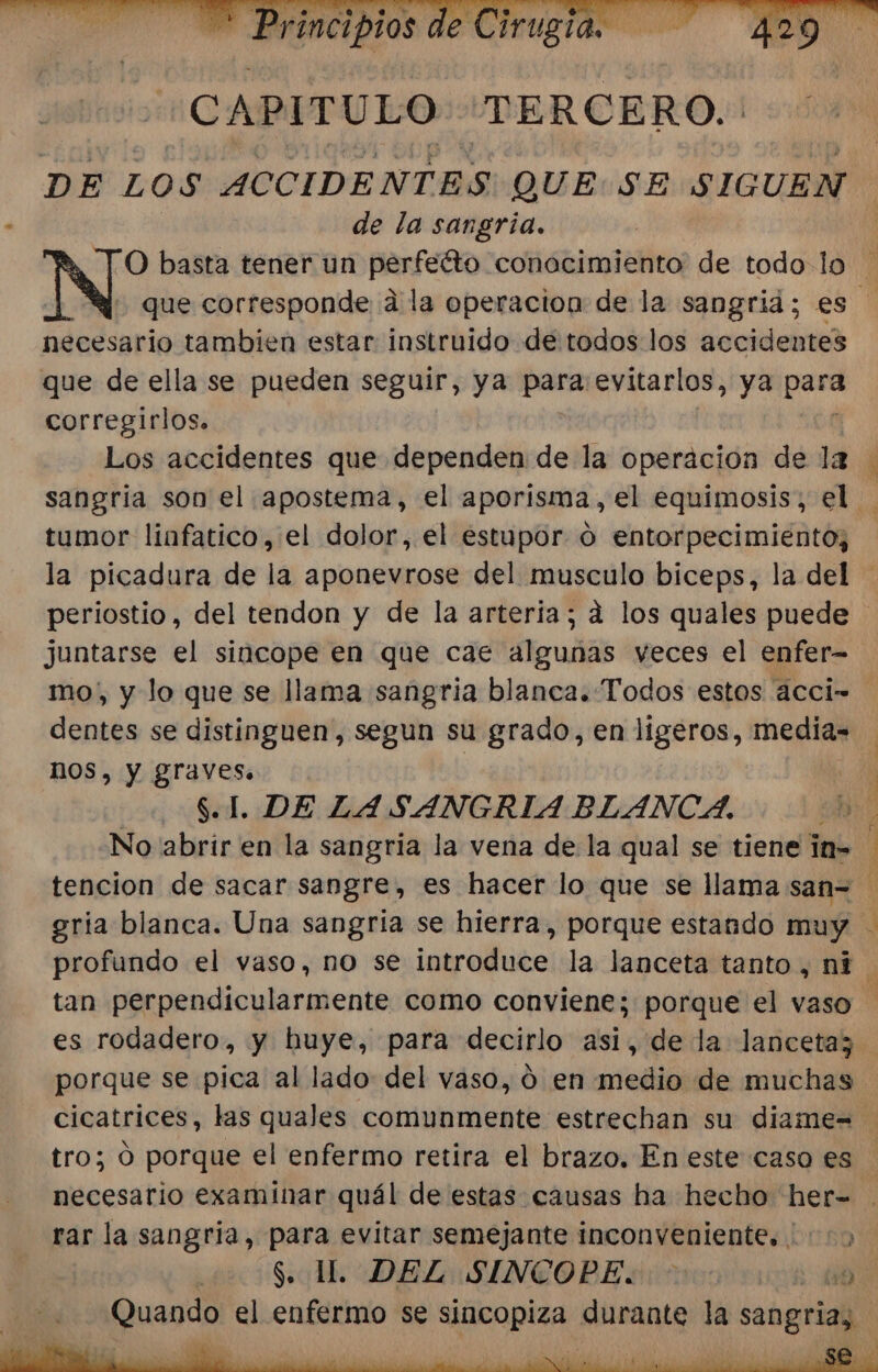 DE LOS ACCIDENTES QUE: SE SIGUEN de la sangria. necesario tambien estar instruido de todos los accidentes que de ella se pueden seguir, ya para evitarlos, ya pen corregirlos. A tumor linfatico, el dolor, el estupor o entorpecimiento; juntarse el sincope en que cae algunas veces el enfer- dentes se distinguen, segun su grado, en ligeros, media= NOS, Y graves. | 8.1. DE LASANGRIA BLANCA. tan perpendicularmente como conviene; porque el vaso porque se pica al lado del vaso, ó en medio de muchas rar la sangria, para evitar semejante inconveniente, :)