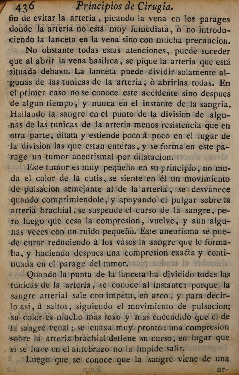 án e evitar dd arteria , picando la vena en los parages | donde 'la arteria no está muy inmediata, 0 no introdu- ciendo la lanceta en la vena sino con endota precaucion. -. ¿No obstante todas estas atenciones,. puede suceder que al abrir la vena basilica, se pique la arteria que está situada debaxo. La lanceta puede dividir solamente al- -gunas de las tunicas de la “arteria; O abrirlas todas. En “el primer caso no se. conoce este accidente sino despues de algun tiempo', y nunca en el instante dela sangria, Hallando la sangre enel punto“ de:la division de .algu- «nas de las tunicas dela arteria-menos resistencia: que en otra parte, dilata y estiende poco:d: poco enel Ingar de la division las que estan enteras, y se forma en este pa- rage un tumor aneurismal por dilatacion. * Este tumor es muy pequeño en su principio, no mu- da el color de la cutis, se sientesen él un movimiento de pulsación semejante alide la arteria, se: desvanece quando comprimiendole; y apoyando el pulgar sobre la arteria brachial ¿se suspende el curso de la sangre, pe- ro luegó que cesa la compresion, 'vuelve, y aun algu- nás veces con un ruido pequeño. Este aneurisma se pue- ¿de curar reduciendo a los vasosla “sangre que le forma- “ba, y haciendo despues una compresion Ence y Cconti- mada en el parage del tumor. € - Quando la punta de la lariceta“ha djvidi de todas las túnicas de la arteria, se conoce al instante: porque la sangre arterial sale con'impetu, en arco:, y. para decir- lo asi, d saltos, siguiendo el movimiento de pulsacion; -su- color.es mucho más roxo y mas encendido que el de Ja sangre venal ;.se cuáxa: muy. pronto: una compresion “sobre la» arteriaibrachialdetiene su curso, en lugar que “si se lrace en el antebrazo 'no: la impide salir. | - «Luego que, se: conoce: pea la ai viene+de una