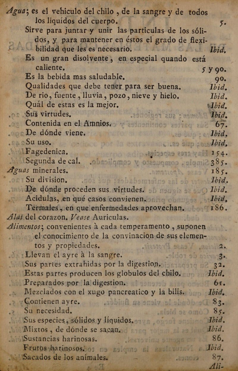 A A PRE &gt; Y los liquidos del E q ÓN Sirve para juntar y unir las particulas de los sóli- AAA bilidad que les es necesario. Es un gran disolvente, en especial quando está caliente, 5 Es la bebida mas saludable, Qualidades que debe tener para ser buena, De rio, fuente , lluvia, pozo, nieve y hielo, Qual de estas es la mejor. | ¿02 ¿Sus virtudes, - Contenida en el Amnios. De dónde viene. Su uso, LFagedenica. Segunda de cal. Ea minerales, : Su division. “De dónde proceden sus. virtudes. 2 Acidulas, en qué casos convienen. 5; &gt;&lt; Termales , ¡en que enfermedades aprovechan. - Alas del corazon, Vease Auriculas. - Alimentos; convenientes á cada temperamento , suponen dy conocimiento de la convinacion.de sus elemen- tos y propiedades, ¿o 1Dlevan el ayre a la sangre. - 215Sus partes extrahidas por la digestion. Estas partes producen los globulos del chilo. Preparados por la digestion. .» Mezclados con el xugo panereatico y la bilis. &gt; yGontienen ayre. A y + Su necesidad, Sus especies, sólidos y líquidos, 24 Mixtos , de dónde se sacan, Sustancias harinosas. s | yb ados de los animales. A E past S. Ibid. y 90. 90. Ibid, Ibid, Ibid, Told, a ES 27% 1bid., 61. Ibid, 83, Ss. Jbid, dbid, 86. 87.