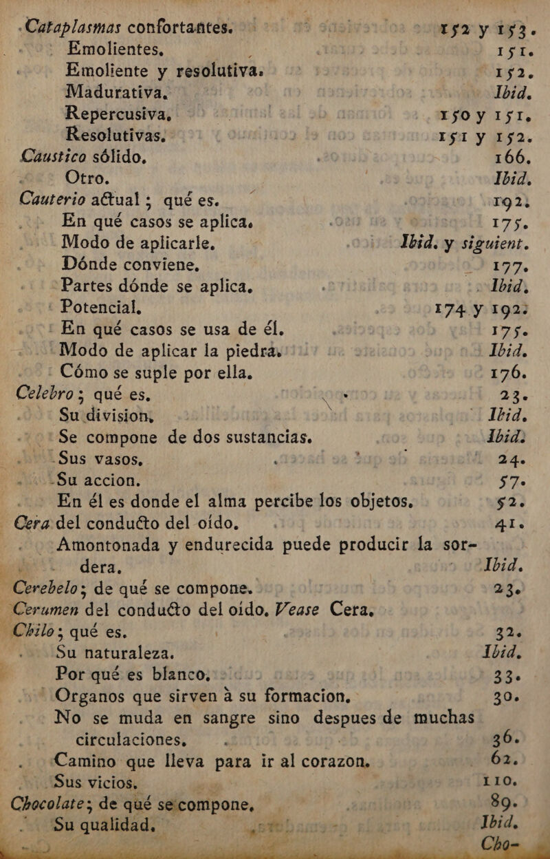 -«Cataplasmas confortafites. A sagivard 152 y 153. - Emolientes, 15 Io. Emoliente y resolutiva. MERA. Madurativa. Ibid. Repercusiva, | 0 1$0 y I5I, Resolutivas. | IST Y 152. Caustico sólido, 166, Otro. | | Ibid. Cauterio aftual ; quées. ' 91 19 21 En qué casos se aplica. 175. Modo de aplicarle, | 1bid. y siguient. Dónde conviene. 1770 Partes dónde se aplica. . Ibid, ' Potencial, 174 y 192: : En qué casos se usa de él. | 175. -Modo de aplicar la piedra. 1b:d, - Cómo se suple por ella. 176. Celebro ; 5 qué es. Om 23. Su division, : il Ibid, Se compone de dos sustancias. Ibid. .Sus vasos, ' ; ha 24% -Su accion. 57» En él es donde el alma percibe los objetos, $2. - Cera del conducto del oído. . 4I. -Amontonada y endurecida puede producir la sor- dera. o 1bid, -Cerebelo; de qué se compone. 23. enamen del conducto del oido, Vease Cera, seis qué es. | 32% Su naturaleza. Ibid. Por qué es blanco. +. A - Organos que sirven a su formacion, - 30. No se muda en sangre sino desaÑes de muchas circulaciones. . 36. Camino que lleva para ir al corazon, 62, Sus vicios, | LIO. Chocolate; de qué se: compone, | $9.