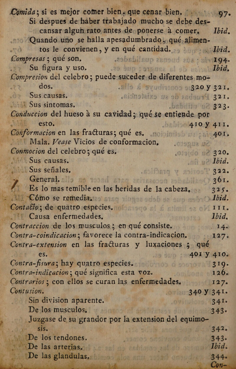 et E E p de E Cómida ; si es mejor comer bien. que esoo Dion, RS A | Si despues de haber trabajado mucho se debe des- cansar algun rato antes de. ponerse a comer, Ibid. ¡Quando uno se halla apesadumbrado y, que, alimen- Ó tos le convienen, y en qué. cantidad... : Lbid. Compresas z qué son. 2obsbilsup Zen Da: miagA. Su figura y uso. 2 Ibid, Compresion del celebro; puede: suceder de diferentes, mo-= dos. MS ¿ruda 2320 y 321, Sus causas. hisnodeixs ue a anden 321. ¿04 Sus sintomas. | bebilito 42323. Conduccion del hueso a su cavidad ; qué se Puga por eE estos bn a. Conformacion en las fracturas; qué es. 10. 401, '. Mala. Vease Vicios de conformacion, 42 Conmoción del celebro; qué es, ¿oñ3ido 12 320. ¿nit Sus causas... a ye Tod. Sus señales, RO E 1372. * General, : he | (y:3601. fa : Es lo mas tomiible en las hafidas de la cabeza, +. 325. AL : Cómo se remediasoo 00: ' | ett ibid. y Cor abla; de quatro especies. | 111. cit PY] Mae enfermedades, 1b:id. Contraccion de los musculos ; en qué consiste. 14. Contra-coindicacion; favorece la contra-indicacion,. 127; Contra-extension en las fraíturas y luxaciones 5 qué es. | 401'y 410. Contra-fisuras hay quatro especies. 319. Catratindiración: qué significa esta voz. 126. Contrarios ; con ellos se curan las enfermedades, 127. Contusion. | 340 Y 341. Sin division aparente. | 2341. De los musculos. - 343. _Juzgase de su grandor por la extension del equimo- E | E: 342» ¿De los tendones. A 3 A 343- * pe pci sas &gt; glandulas, ¿ob las arterias. p E Ibid. O E