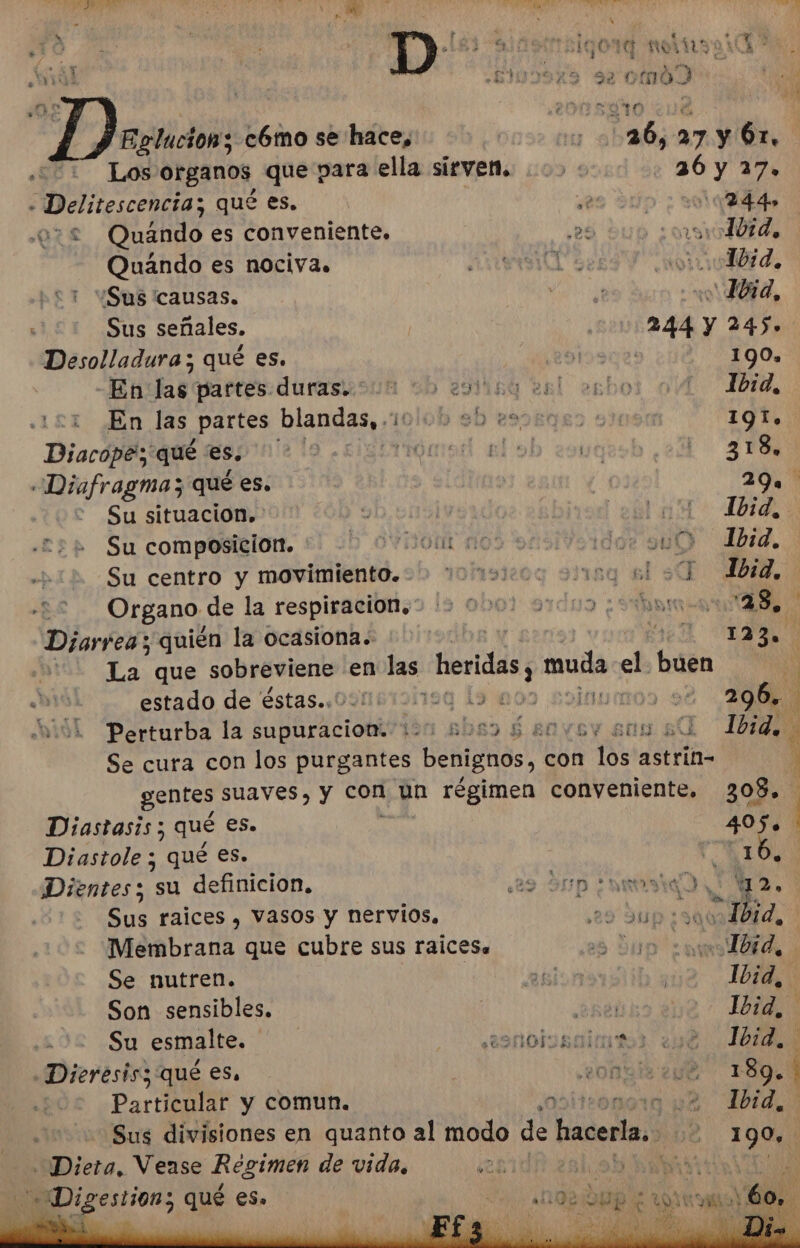 104 j ¿rudos se omo ñ O: - Na A 429 Eglucion; cómo se hace, cu 36,27 y Ór. Los organos que para ella sirven. &gt;: 36 y 27. o A qué es. e 00244» 032 Quando es conveniente, eS sv Ibid, Quándo es nociva. ns0 Tbid, ¡Sus 'causas. ela dl &gt; Ibid, Sus señales. 244 Y 245. Desolladura; qué es. lana 190. -En las partes duras. 00 00 201 1b:d, .1£1 ¿En las partes blandas, 1 | 191. Diacope; qué es. 318, Diafragma; qué es. 39 ' Su situacion. Ibid, Su composicion. PO Ibid. Su centro y movimiento. Ibid. Organo. de la respiracion. &gt; 000) 97005 ; 123, Diarrea; quién la ocasiona. 123. La que sobreviene en alas. heridas, muda el. buen y id estado de éstas.. eq 19 00 00 200%. Perturba la MORA ón sbs&gt; $ sovey en sl 161440 Se cura con los purgantes benignos, con (os astrin- ' gentes suaves, y con un régimen conveniente. 308. Diastasis; qué es. 405. Diastole ; qué es. é Dientes; su definicion, ¿29 Sp ¿ari Ya. Sus raices , Vasos y nervios, 020 90 Da 7 Membrana que cubre sus raicesa | Ibid, Se nutren. 10id, Son sensibles. ¿bel Ibid, Su esmalte. R9nolscitos Ibid, Dieresisz qué es, 20h 189. Particular y comun. | | Ibid, Sus divisiones en quanto al modo de hacerla. : 190, Diera, Vease Regimen de vida, 2h AA Ro Digestion; qué es. Fi DS sl E ars Ar A Ñ E &gt; Y