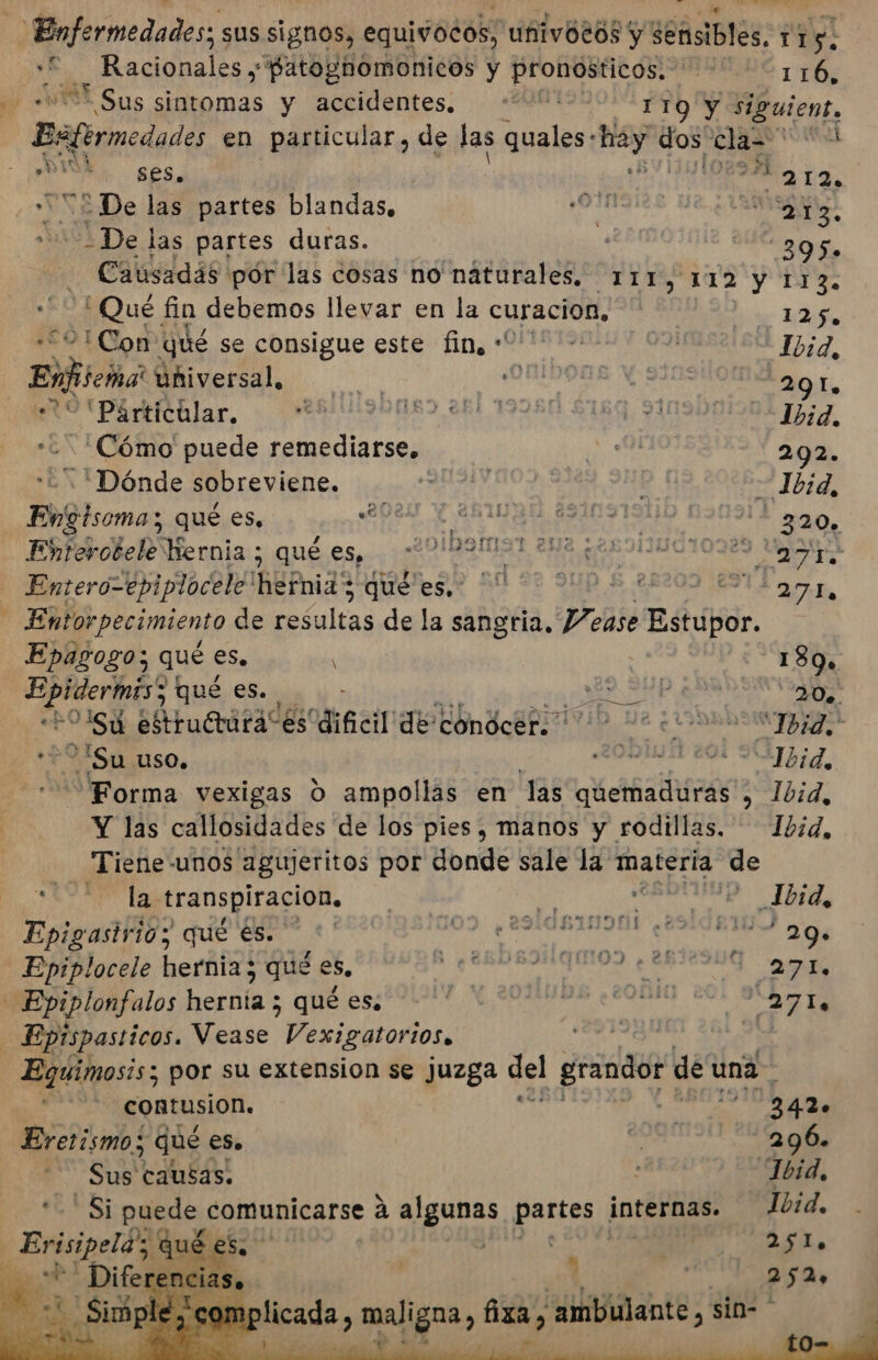 Enfermedades; sus signos, equivocos, uñivoeos y ddñsiblES, 1 5: :F._Racionales y “patoghomonicos y pronosticos. 116, | '* Sus sintomas y accidentes. 00001 19 Y siguient, Bsfermedados en particular, de las quales- hay dos pios Ad Ay &gt;: SES | LN 212 “£ De las partes blandas, a 13. »m De las partes duras. . EA Causadás pór las cosas no náturales. Tri y 112 y 113. Qué fin debemos llevar en la curacion, 125. ¡Con qué se consigue este fin, + &gt; | Ibid, Ei uñiversal, A 291. Pártitlar, $ 190089 261 19280 $189 9109001904 7777, ¿Cómo puede remediarse. bo eN 292. 'Dónde sobreviene. ARA O -Jb:d, Engtsoma; qué es, A IO ASOSA 290. Enterotele Wernia ; qué es, ne a 1.208 AR ICIo 89 MAA Enterol epiplocele hernias queres: 50 0 DE 2000 Ma, Entorpecimiento de resultas de la sangria. P/ease Estupor. Epagogo; qué es. A, | -— 180 E qué es. ¡ARA 0, ps Su estrururaces' dificil de condcer. 2 “Ibid; Su uso. A Forma vexigas O ampollas en Jas quemaduras » 1bid, Y las callosidades de los pies, manos y rodillas. — Ibid, —Tiene-unos agujeritos por donde sale la materia. se 3 la. transpiración, | E, e &gt; Jbid, Epigasirio; qué €s. —*' a ol rd Epiplocele hernia 3 qué es, IS CA MEDI lonfalos hernía ; qué es: 911. Y 0UMUOS ¿cOnla eel 9 271, Eptspasticos. Mente Vexigatorios. Equimosis; por su extension se juzga del grandor der una contusion. 3420 Eretismo; qué eS». 296. Sus causas! 1bid, Ibid. Si puede comunicarse a algunas patos internas. Evisipeld qué ph | | A AL, Re «+ “Difer re: + ] | 254 E Simp i puesta, maligna, fixa &gt; “ambulante, sin- ' e Ñ