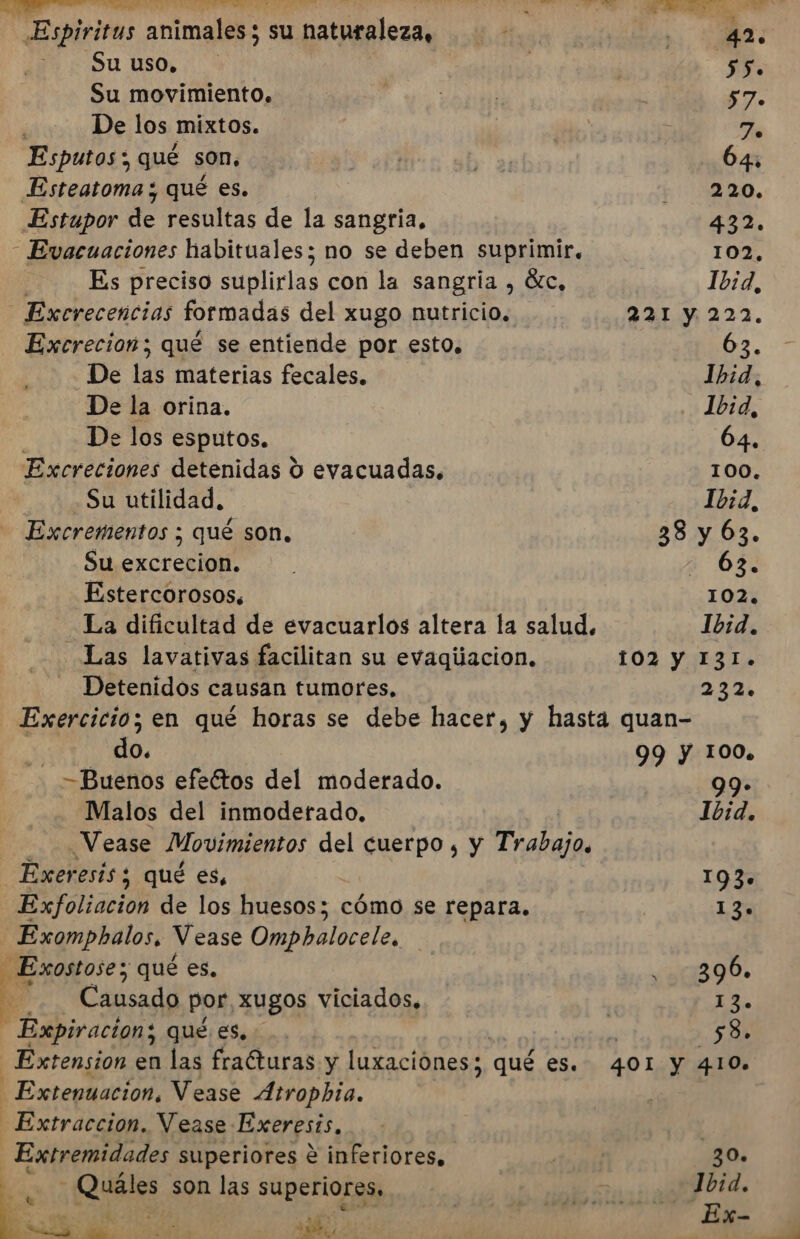 Espíritus animales; su u naturaleza, Su uso, Su movimiento. De los mixtos. Esputos ; qué son. Esteatoma ; qué es. Estupor de resultas de la sangria, - Evacuaciones habituales; no se deben suprimir. Es preciso liclas con la sangría , Sc, Excrecencias formadas del xugo nutricio, Excrecion; qué se entiende por esto. _De las materias fecales. De la orina. De los esputos. Excreciones detenidas Y evacuadas. Su utilidad. Excrementos ; qué son. Su SECT ei Estercorosos. La dificultad de evacuarlos altera la salud. Las lavativas facilitan su evaqiiacion. Detenidos causan tumores, $5. 57. To 64 220. 432. 102. 1b:d, 221 y 222. 63. Ibid, Jb1d, 64. 100. 1032, 38 y 63. - 63. 102. Ibid. 102 Y I3I.+ 232. do. -Buenos efeétos del moderado. Malos del inmoderado, Vease Movimientos del cuerpo, y ¿o Exer esís ; qué es, Exfoliacion de los huesos; cómo se repara. - Exomphalos, Vease Ompbalocele, 3 Exostose; qué es, 3 - Causado por, xugos viciados, Expiracion; qué es. Extension en las frafturas y luxaciónes qué es. Extenuacion, Vease Atropbia. Extraccion. Vease: Exeresis, ni superiores e inferiores, Qi son las superiores, E Pay sd, 99 Y 100. 0% Ibid. 193» 130. 0390» 13. ' 58. 401 y 410. 30. Ibid.