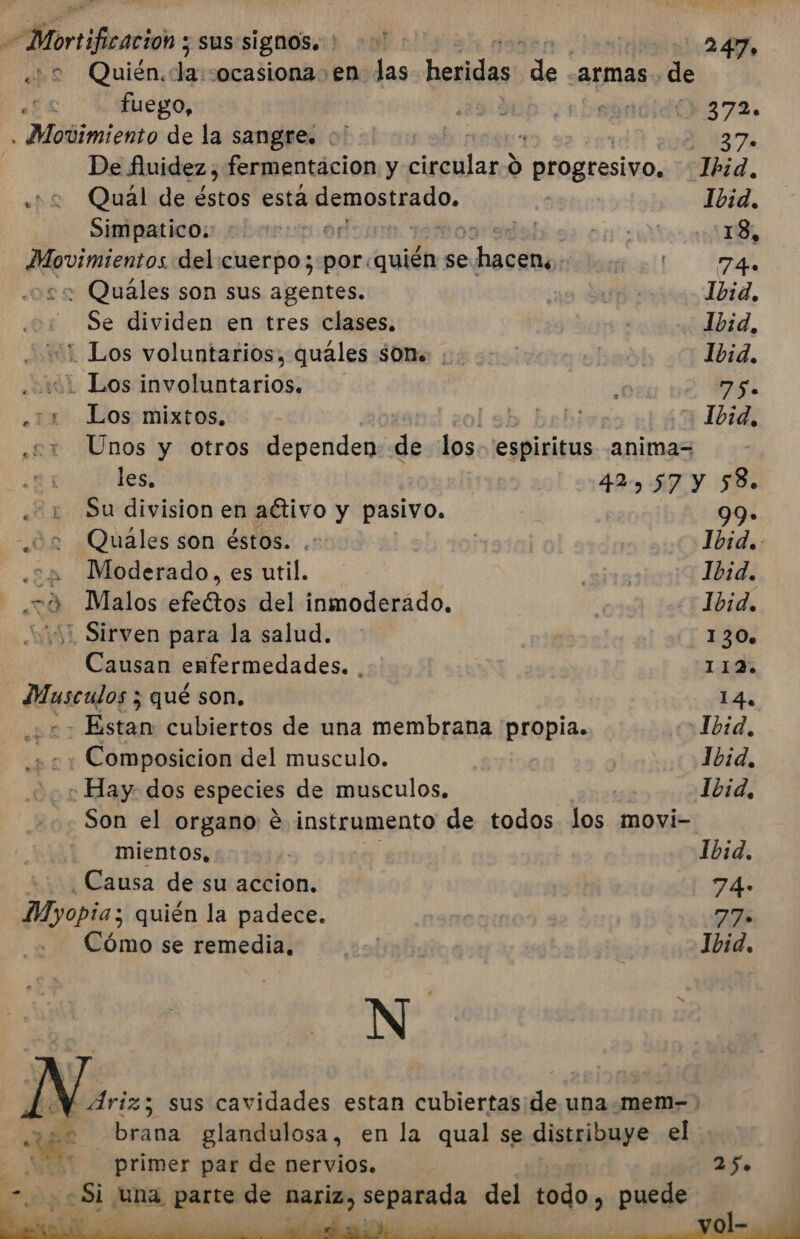 a Mortificación y sus signos.) &gt; on 247. ¿22 Quién, de ocasiona en las heridas e armas de ÉS fuego, | 2 bub rbevadidO372. , Movimiento de la sangre. :' | ; 37 De fiuidez, fermentacion y Pes: O progresivo, Ibid, ¿+2 Qual de éstos esta pemertepdo: ( Ibid, Simpatico.: poo tos: sa! INS 13, Amato. del cuerpo; por. quién se edo ol | E Fm ¿2 Quales son sus agentes. sa Hua: Ibid, Se dividen en tres clases. Ibid, “1 Los voluntarios, quáles SOM vos: Ibid. enisL Los ionelliaitarid : 75. 110 Los; mixtos.:: +- lsb brhi 1034, : Unos y otros dependen de los. espiritus animas les, 42) 57 y 58. Su division en activo y pasivo. 99» un Quaáles son éstos. .* | Ibid. «245 Moderado, es util. lo Ibid. .20 Malos efectos del inmoderado. «&gt; 1Lbid. 10 Sirven para la salud. 130 Causan enfermedades. 112 Musculos z qué son. 14, - Estan: cubiertos de una membrana propia. Ibid, Composicion del musculo. Ibid, - Hay dos especies de musculos. | Ibid, Son el organo e instrumento de todos los movi- mientos, | Ibid. Causa de su accion. 74. Myopia; quién la padece. 77» Cómo se remedia, | Ibid. N Ns, sus cavidades estan cubiertas: de una .mem- &gt; RE brana glandulosa, en la qual se distribuye el 2000 primer par de nervios. 25» “. + Si una parte de nariz, separada del todo, puede