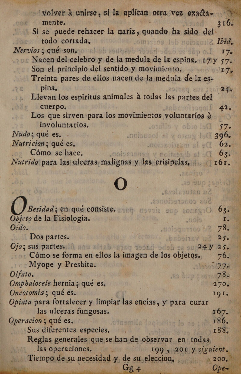 AA A y e. ds MS O AA “volver 4 unirse, si la aplican otra vez exadta- p His mente, 316: Si se puede rehacer la nariz, quando ha sido del: todo cortada, cm12, IA Nervios ; qué son, E dr - Nacen del celebro y dy la medula de la espina, VDY 57% Son el principio del sentido y movimiento. 176 Treinta pares de ellos nacen de la medula de la es» b pina, EI Llevan los espiritus animales á todas las partes del cuerpo. 42, Los que sirven para los movimientos il jo involuntarios. $ ir Nudo; qué es, ds: ¿001 3906. Nutricion ; qué es, noi 62. Cómo se hace. | EN Nutrido para las ulceras, malignas y las Prigipelas (T1Ó6T. Besidad ; en.qué consiste. .-: o tonsyi0 683 Objeto de la Fisiologia. 10) Y Oído. 78 Dos partes. | | 25. Ojo; sus partes». | 24 y 25. Cómo se forma en ellos lb Nit de los objetos. 76. Myope y Presbita. ASIA Olfato, ee! 78. Omphalocele hernia; qué es, | 270. Oncotomia ; qué es. EN Y Opiata para fortalecer y limpiar las encías, y para curar | las ulceras fungosas. 167. Operacion ; qué es. : | | 186. «Sus diferentes especies. ¡ .188, Reglas generales que se han de observar en: todas las operaciones. z 199 , 201 y siguient. Tiempo de su necesidad. y. de su eleccion, . dd e