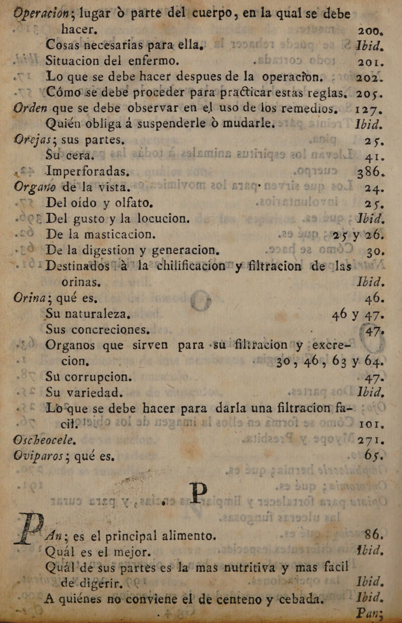 Operación, lugar O' parte del “cuerpo, en la qual se debe hacer, 200. Cosas necesarias para ellas: 1000 v0 ¡aubid, : Situacion del enfermo. «El 2 201. «* Lo que se debe hacer despues de la opersntón; OZ “¿Cómo'se debe proceder para practicar estas reglas. 205. in: que se debe observar en el uso de los remedios. 127, Quién obliga a suspenderle O mudarle. -*' Ibid. Orejas; sus partes, : 25. Siesraza +91 2400) 4 sdemins evtiviqes 201 asvablo 41, ¿£&gt; Imperforadas. ¡ ¿00191 386. Orgaro ULA Wista, 20, simivom 201 818q* 19711 24. Del oido y olfato. | e, «202 Del gusto y la locucion. ? hd Ibid. «20 Dela masticacion. 29 21D me y 26. +29 De la digestion y generacion, | 30. «21 Destinados 12 ' la” chilificacion” y leticia de labi ( orinas. Ibid. Orina; qué es. E 46. Su naturaleza. paa 46 y 47. Sus concreciones. : 47. 10 Organos que sirven para -su filiraciony :excre= ' cion, 4 30, 46, 63 y 64. Su corrupcion. 47. Su variedad. | Ibid, TE poi se debe hacer para darla una as Elec fa- | AN cil. 7 204 9 SEA 10. é LOL, Oscheocele. | 4 3 271. Oviparos ; qué es, 65. 1839 £1£9 Y ¿2281009 Pp An; es el principal alimento. | db 86. “Quál es el mejor. | | Ibid, Quál dé $us partes es la mas nutritiva y mas facil ENS digerir, * QQ » ES - Jbid.,