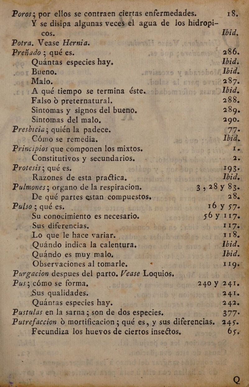 Poros; por ellos se contraen ciertas enfermedades. _ 180 Y se disipa algunas veces el agua de los hidropi- ; COS. Ibid, Potra. Vease Hernia. AE | | | ¿ Preñado ; qué es. 286, - Quántas especies hay. Ibid, y Bueno. Mr vo 1 1bid. Malo. 287 A qué tiempo se termina éste. Ibid. Falso O preternatural. PAN 288, Sintomas y signos del bueno. 289» Sintomas del malo, Ñ OPA Presbicia; quién la padece. 77» Cómo se remedia. i Ibid. Principios que componen los mixtos. La Constitutivos y secundarios. - 200038 Protesis; qué es. | 193- Razones de esta practica. ha Ibid. Pulmones ; organo de la respiracion. 35:28 y SEAN De qué partes estan compuestos, 1-28 - Pulso ; qué es. 10:Y 572) Su conocimiento es necesario. 50 YiLIZIN Sus diferencias. ; IZ Lo que le hace variar. 118, Quándo indica la calentura. y wdbid Quándo es muy malo, | | Ibid. Observaciones al tomarle, . ¿1LQ* Purgacion despues del parto. Vease Loquios. 21 Pus; cómo se forma, | 240 Y 24T. Sus qualidades. | ¡24 Es Mi Quántas especies hay. | 242. Pustulas en la sarna; son de dos especies. 377 Putrefaccion O mortificacion 3 qué es, y sus diferencias. 245». Fecundiza los huevos de ciertos insectos, 652%