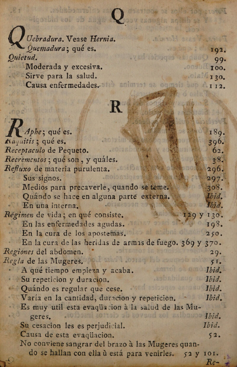 Uebradura. Vease Hernia. E FA | Duemadura; qué es, 03 192. Quietud. | qu 99: ¿Moderada y excesiva. OOTIATOO: Sirve para la salud. pos dbz 30. Causa enfermedades. 3129 añimiar ss 09psi -112, P pe f ds Rose, qué es. £iayuitis y qué es. Receptacila de Pequeto. Recrementos ; qué son, y quales. dS de are dá purulenta, Sus signos. Medios para precaverle, quando + Quándo se hace en alguna parté En una interna, A Dti Régimen de vida; en qué consiste, En las enfermedades agudas. . . En la cura de los apostemas. 250. + En la cura de las heridas de armas de Esedo. 309 y 370. Regiones del abdomen. * 29. Regla de las Mugeres. ..= :.- 5H. - A qué tiempo empieza y cbabl --1b1d, + Su repeticion y duracion. - bid, , «+ Quándo es regular que cese. -- Ibid. A -Varía en la cantidad, duracion y repeticion. Ibid, E Es muy util esta evaqiacion a la salud de las Mu- + A O 1bid. Ne Su cesacion les es perjudic A Ibid. - ¿Causa de esta evaqiiacion. 52 ÓN o conviene sangrar del brazo a las Mieres guan- dd do se, ha de n con pet. ú está jes 7 A 52 2 y 1OL. 1» :