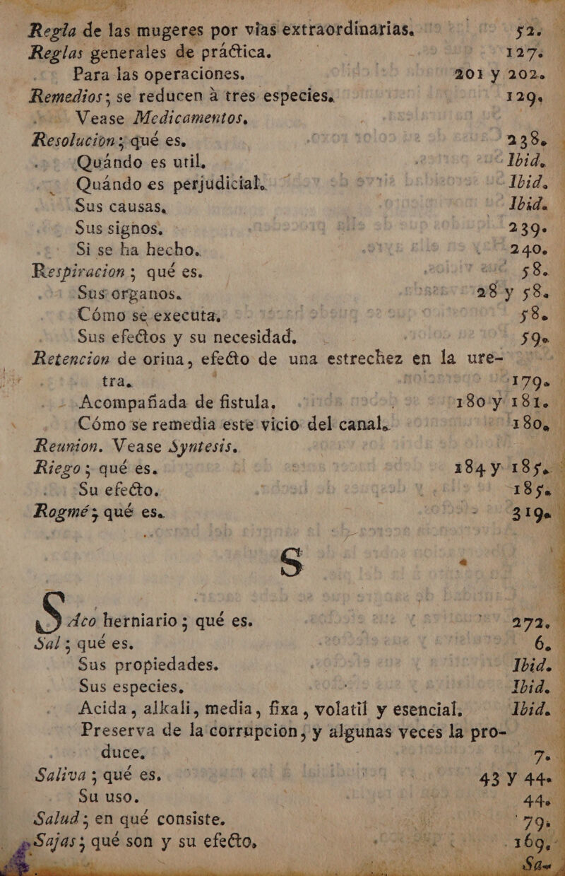 Regla E 1d mugeres por vias etramidinariasl tara! ao Reglas generales de práética. ¿AN Para las operaciones, 104 201 Y 202.2 Remedios; se reducen á tres especies, | 129» Vease Medicamentos, . LA Resolucion y qué es. | 157 2230 Quando es util, | Ibid, Quándo es perjudicial, va e UL IDIdN Sus causas, Ibid. Sus signos, 241 239. Si se ha hecho. (22 405 Respiración ; qué es. | 200 580 Sus organos. A Cómo se exectita. -' OD $8. 1 Sus efeétos y su necesidad. 0 ON Retencion de orina, efeGto de una estrechez en la ure- a tra. n025:190 44170. - Acompañada de fistula, de 180'y 181. | Cómo se remedia este vicio del canal.. | 180 Reunion. Vease Syntesis. p Riego; qué es. 184 y 1.95 40 Su efecto, | 9 Y 18508 | Rogmé y qué es. , 0Í5t&gt; 2d ON S Áco herniario ; qué es. | | ANN i Sal ; qué es. Ni | 6.4 Sus propiedades. qe Ie dl Sus especies, E Ibid. Acida, ali media, fixa , volatil y esencial. Ibid. ida de la corrpcióh; y able” veces la pro- cdi duce, E) Saliva ; qué es. ' y á ES 43 y 441 su uso. V | 44e Salud ; en qué consiste. PEO E 79 ySajas ; qué son y su efecto, tr