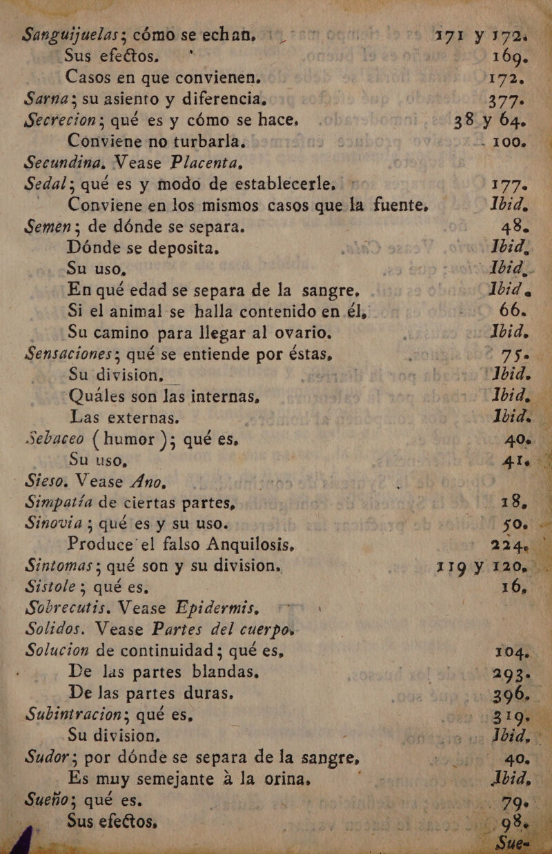 Mi E TA 3 dl A. Al E Mero Sanguijuelas; cómo se echan. 1.0000 ID Y RDA Sus efeltos. * | 169. Casos en que convienen, 17, Sarna; su asiento y diferencia, 2377 Secreción; qué es y cómo se hace, . 38 y 64. Conviene no turbarla, | EZ 00% 0 Secundina, Vease Placenta, | Sedal ; qué es y modo de establecerle, : ( &gt; Cy Conviene en los mismos casos que la fuente, 1b:d, Semen ; de dónde se separa. 48. Dónde se deposita, ¿DD o Jórd, Su uso, 0 ra 60p ¡pod En qué edad se separa de la sangre, 1bid, Si el animal se halla contenido en él, 2001 60. ¿Su camino para llegar al ovario. Ibid, Sensaciones; qué se entiende por éstas, 75» Su division, Md Vd ra 1bid. Quáles son las internas, Ibid. Las externas. | Ivid. Sebaceo (humor dE qué ES. 40. Su uso, ] | ro - Sieso. Vease Ano, : | el Simpatía de ciertas partes, Os | Sinovia y qué es y su uso. | IO Produce' el falso Anquilosis, 224» e Sintomas; qué son y su division,, 119:Y 120.300 Sistole ; qué es, 10,0 Sobrecutis. Vease Epidermis, “&gt;: Solidos. Vease Partes del cuerpo» Solucion de continuidad ; qué es, | 104. De las partes blandas, Pl 293% De las partes duras. ¿0403 E CN Subintracion; qué es, .0du AN Su division, Dip! Íoid, e - Sudor; por dónde se separa de la sangre, El muy semejante a la orina, ibid qué es. Sus efectos,