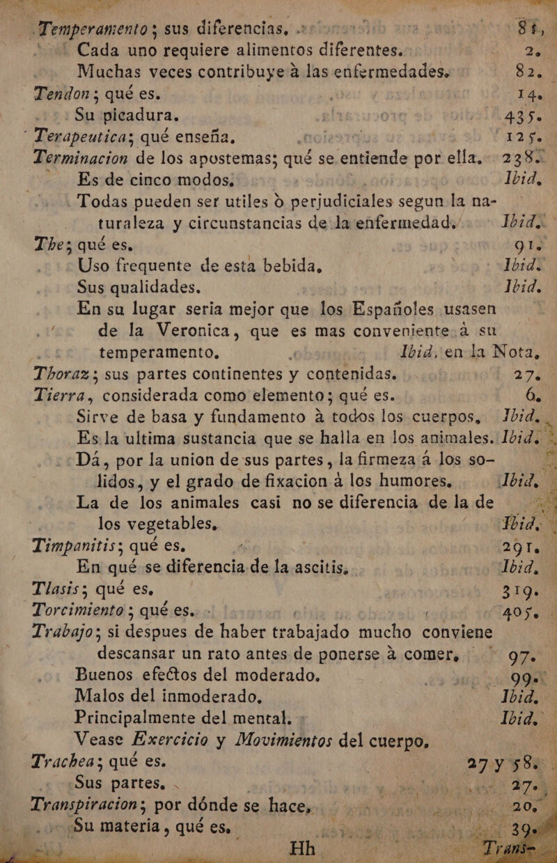 e ma Me l A ls PR ed á e A o Es O | Ns - Temperan ento y sus diferencias, 000000 E E 2% Cada dia requiere alimentos diferente ZA Muchas veces contribuye a las enfermedades. 824% Tendon ; qué es. ¿0 14. Su picadura, gl: 435%  Terapeutica;z qué enseña noi291 ia 12 5. Terminacion de los apostemas; qué se entiende por ella, 238. - Es de cinco modos. Ibid, Todas pueden ser utiles o perjudiciales segun la na- turaleza y circunstancias de la enfermedad. Didi The; qué es, QI. Uso frequente de esta bebida, Ibid. Sus qualidades, Ibid, En su lugar seria mejor que los Españoles usasen de la Veronica, que es mas convenjentesa su temperamento. Ibid, enla Nota, Thoraz; sus partes continentes y contenidas. 27 ¿Bs considerada como elemento; qué es. 6. Sirve de basa y fundamento a todos los cuerpos, Jbid, Es. la ultima sustancia que se halla en los animales. Ibid Dá, por la union de sus partes, la firmeza á los so- bi lidos, y el grado de fixacion a los humores, lord La de los animales casi no se diferencia de la de A los vegetables, Jbido Timpanitis; qué es. 20100 En qué se difatencia de la ascitis, cio bid, Tlasis; qué es, o o Y Torcimiento ; qué es. - 4050 Trabajo; si despues de haber Ieábado Acho conviene descansar un rato antes de ponerse 4 comer, “OÍ Buenos efectos del moderado. | ds ap DN Malos del inmoderado, O 1 Principalmente del mental. A Vease Exercicio y Movimidntos del cuerpo, EN Trachea; qué es. | 27 y 58. .Sus partes, . de lt qe 2708 y &gt; e Transpiracion; por dónde se hace, O - «Su materia , qué es. y 0 - 4 a 5 ht : “ &gt; Pina e E EAS $ s y a a e pe o bh