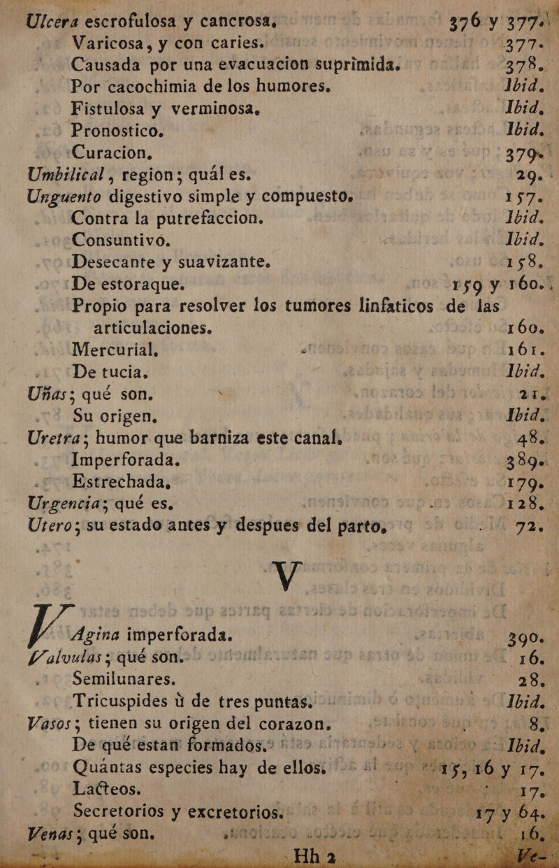 Co Wa NS ree escrofulosa y cancrosa. Varicosa, y con caries. Causada por una evacuación suprimida. Por cacochimia de los humores. Fistulosa y verminosa, Pronostico. ¿Curacion. Umbilical , region; qual es. Unguento digestivo simple y compuesto. Contra la putrefaccion. Consuntivo. Desecante y suavizante. ¡De estoraque. articulaciones. Mercurial, £ «¿De tucia, Uñas; qué son. s Su origen, Uretra; humor que barniza este canal, Imperforada. .=Estrechada. Urgencia; qué es, Utero; su estado antes y despues del parto, Y 7 ístes Ágina imperforada. Valvulas; qué son. Semilunares. Tricuspides ú de tres puntas. Vasos; tienen su origen del corazon. De que'estan pat sl des sime109b04 NOR Quántas especies hay de ellos. &gt; +! Lacteos. el - Secretorios y excretorios.. so le Henas; ¡quen | IS 0 k Do. sn 4h la Ia A 4 PO a el Pe Nr ty 377 378») Jvid. Ibid. 379 2 9. 157 Ibid. Ibid. 158, 160. 161. Ibid, E Ibid. 48. 389. 179» AN 020 390» 28. 8 Fra