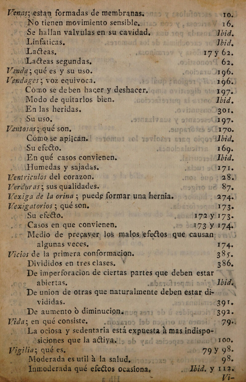 Mr dl iio dla Frenos stan formadas de membranas: Aras + ADS No tienen movimiento sensible, Y 16, Se hallan valvulas ensu cavidad. Tbid. -Linfaticas, Íbid, LaCteas, 17 y 62. nl adteas segundas, 62, Venda: qué es y su uso. 196. Ualidazis : VOZ equivoca. $ 196. Cómo se deben hacer. y pb n, 197. ¿Modo de quitarlos bien. Ibid. En las heridas. 301, + Su uso, 197» Ventosas ; qué son. ) 170. - Cómose aplican. ' bid, Su efecto. | 169. En qué casos convienen. Ibid. '¿Humedas y sajadas. 1171. leniriculos del corazon. 28. Verduras y sus qualidades. 87. Vexiga de la orina ; puede formar. una hernia. 274» o aqi los y qué son, 173. - ¿Su efecto. | 172: 173. ¿Casos en que convienen, 173 Y 174. - Medio de pregaver. los malos, efectos: que causan: algunas veces. 174. Vicios de la primera conformacion. 385. Divididos en tres clases, * 386, $e Ed De imperforacion de ciertas partes que deben estar de, pps abiertas, y | Jbide, di “De union de otras que Merlin deben estar dino J vididas. 391, De aumento O diminucion.: 0 2: 0392» a pb en qué consiste, «oss10) lol 790.