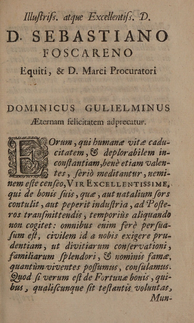 cl lluftrife. atque Excellestifs. D. D. SEBASTIANO FOSCARENO Equiti , &amp; D. Marci Procuratori - DOMINICUS GULIELMINUS JExernam felicitatem adprecatur. 29 Orum , qni bumana vite cada- (QD ematem,Q9 deplorabilem in- OxSK conflantiatm bene etiam valen- Y Sea ler, ferio meditantur ,uemi- Wem efe cenfeo, V 1R ÉXCELLENTISSIME,: Qui de bouis fürs que ,aut natalium fors contulit ,aut peperit induftria , ad Pofle- vos traufznittendis , temporis aliquando . &amp;0n cogitet: omnibus enum ferà perfüa- (Jum efl, civilem id a nobis exigere pru-. dentiam, ut divitiarum confervattoni , X familiarum. fPlendori , 9 uominis fame, quantüm-orventes poffums , coufulamus. Quod ff verum efl de Fortune bouts , qui- | ànm , qualifcunque fít teflantis voluntas, | | Mun-