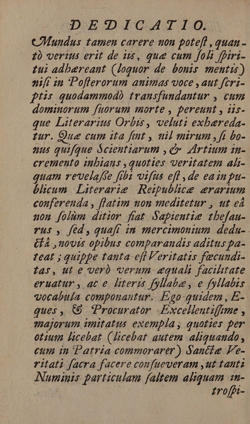(DOE D) IC AM TI.IO, COMundus tatnen carere uon potefl , quan - 1 verius erit de us, que cum foli fpiri- £ui adbereant (loquor de bonis mentis) nift in Poflerorum animas voce , aut feri- ptis quodammodo transfundantur , cum dominorum fuorum morte , pereunt , iis- que Literarius Orbis , veluti exbereda- zur. Que cum ita fint y, uil mirum ,ft bo- us quifque Scientiarum ,€ Artium zn- cremento inbiaus , quoties veritatem ah- quam revelafse fiba vifus efl ,de eain pu- bélicum Literarie. Reipublice erarium conferenda , flatim mon meditetur , ut eá non folüm ditior fiat Sapientis tbefau- vus, fed,quafi im mercumonium deda- GA novis opibus comparandis aditus pa- teat ; quippe tanta eft Veritatis fecundi- far, ut e veró verum equali facilitate eruatur , ac e literis fyllabe, e fyllabzs vocabula componautur. Ego:-quidem , E- ques , &amp;9 Procurator .Excellentiffme , ?Bajorum imitatus exempla, quoties per otzum licebat (Ucebat autem aliquando, cum in Patrza commorarer) Saucie Fe- ritati facra facere coufueveram ,ut tanti Numinis particulam faltem aliquam 1n- | | £roffi-