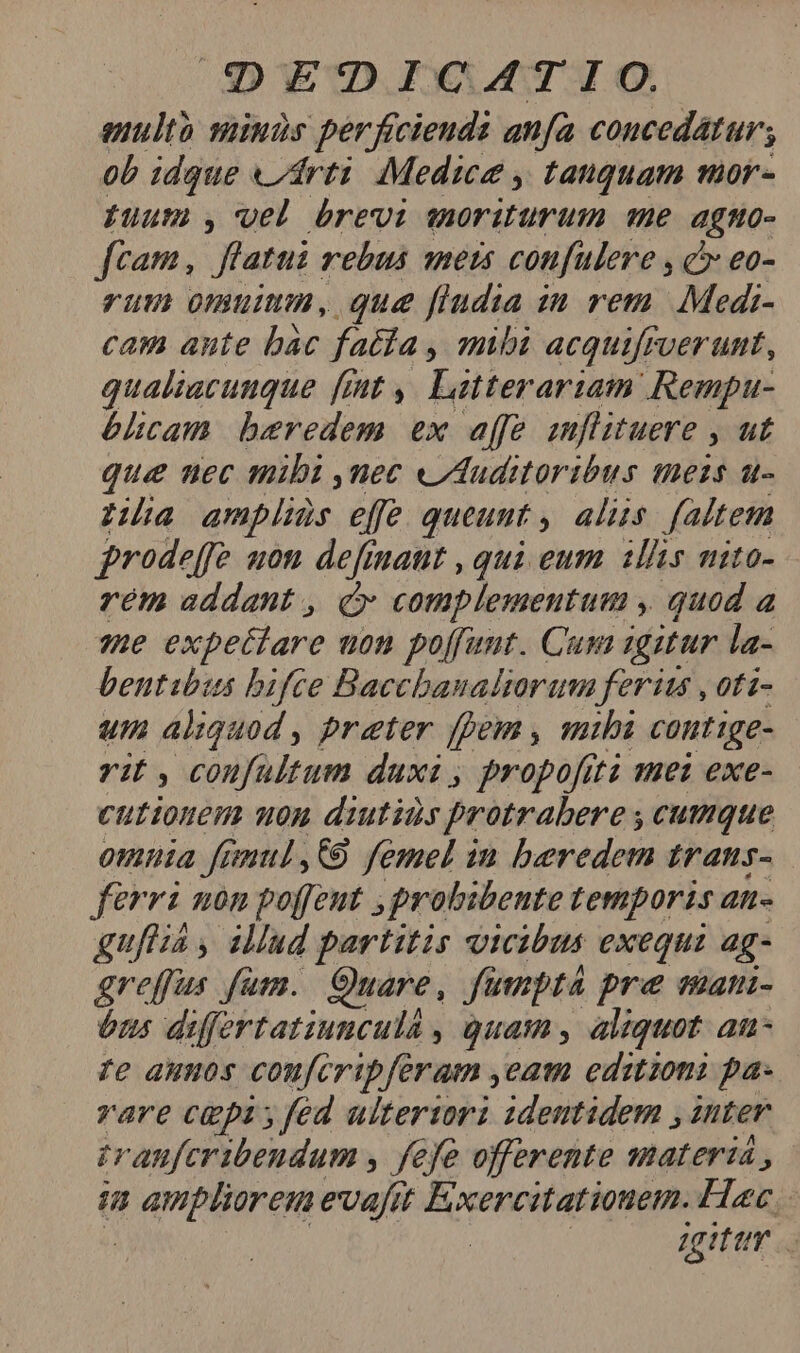 Sq EQDICAT!IO. anulth siinds perficieudi anfa concedatur; ob idque «rti Medice , tauquam mor- uum , wel brevi moriturum e agtto- ftam, fatui. rebus 1615 confulere , C? eo- rum omuium, que fludia in rem. Medi- cam ante bàc fatfa , mihi acquifrverunt, qualiacunque [mt ,. Latterariam Rempau- bhcam beredem ex affe emflituere » ut que uec mibi ,nec «Auditoribus meis u- za amplids effe queunt aliis faltem prode[fe uon definaut , qui eum ilis nito- rem addant , c complementum y quod a 7he expectare uon poffunt. Cum igitur la- bentibis bifce Bacchanaliorum ferits , oti- um aliguod , preter fpem , mihi contige- vi ,confultum duxi , propofit mei exe- cutionem non diutids protrabere , cumque omnia famul,C89 femel in beredem trans- ferri non poffeut , probibente temporis an- guia , illud partitis vicibus exequi ag- greffus fum. Quare, fümptá pre eman- óns differtatiuncula , quam , aliquot an- Te auos coufcripferam ,eam editioni pa- vare cepi; fed ulterzorz ideutidem , inter rranferibendum , fefe offerente materia , H FqoPaen evafit Exercitatiouem. Hac : agitur