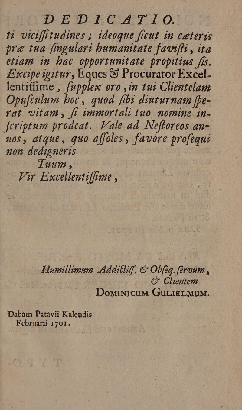 I BGDIGAAYI LO) 1; vidffitudines ; ideoque ficut. in ceteris pre tua fmgulari bumanitate faviffi , ita etiam im bac opportunitate propitius fis. Excipe igitur, Eques 69 Procurator Excel- lentiffime , fupplex oro ,2m tu1 Clientelam Opu[culum boc, quod fibi diuturnam [pe- rat vitam, fi immortali tuo. nomine in- Jeriptum prodeat. ale ad. Nefloreos an-.— 20$, atque, quo affoles , favore profequi mon dedigneris Tuum, Fir Excellentiffme , d -oHumillimum Additiiff. &amp; Obfea.féruum , C Clientem DoMiNICUM GuriELMUM. Dabam Patavii Kalendis Februarii 1701.