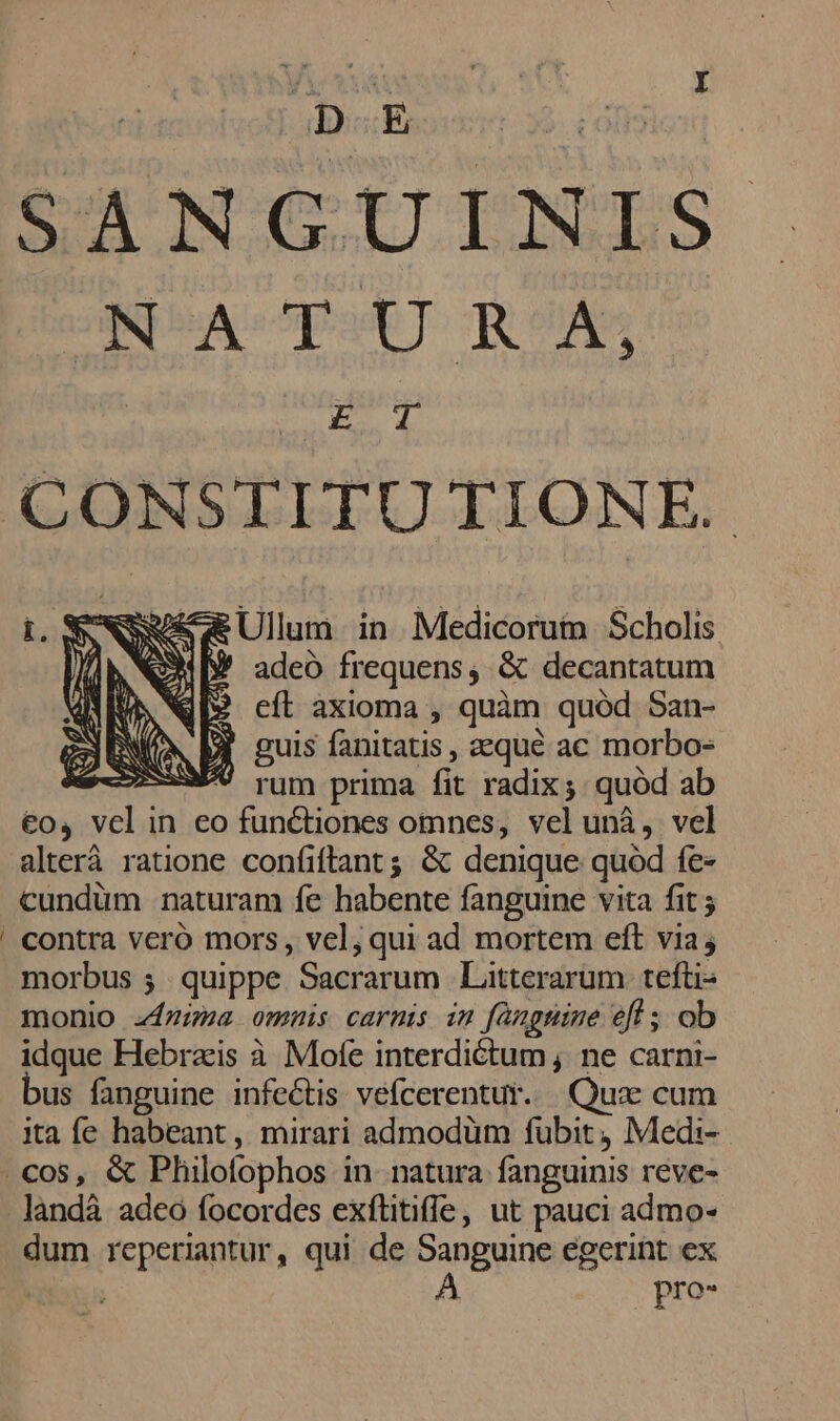 , D.E Lotion t4 MNUCUTNES INA 5p TR enÁD CONSTITU TIONE. Sw Ullum. in Medicorum Scholis W adeo frequens, &amp; decantatum eft axioma , quàm quód San- guis fanitatis , aequé ac morbo- X rum prima fit radix; quód ab €o, vel in eo functiones omnes, vel unà, vel alterà ratione confiftant;; &amp; denique quod fe- cundüm naturam fe habente fanguine vita fit contra vero mors, vel, qui ad mortem eft via; morbus ; quippe Sacrarum | Litterarum tefti- monio 4zza omnis carmi im fanguine efl ; ob idque Hebratis à Mofe interdictum ; ne carni- bus fanguine infectis vefcerentur. Qux cum ita fe habeant , mirari admodüm fubit, Medi-- .cos, &amp; Pliillofophos in natura fanguinis reve- landà adeo focordes exftitiffe, ut pauci admo- dum reperiantur, qui de Sanguine egerint ex dion A pro-