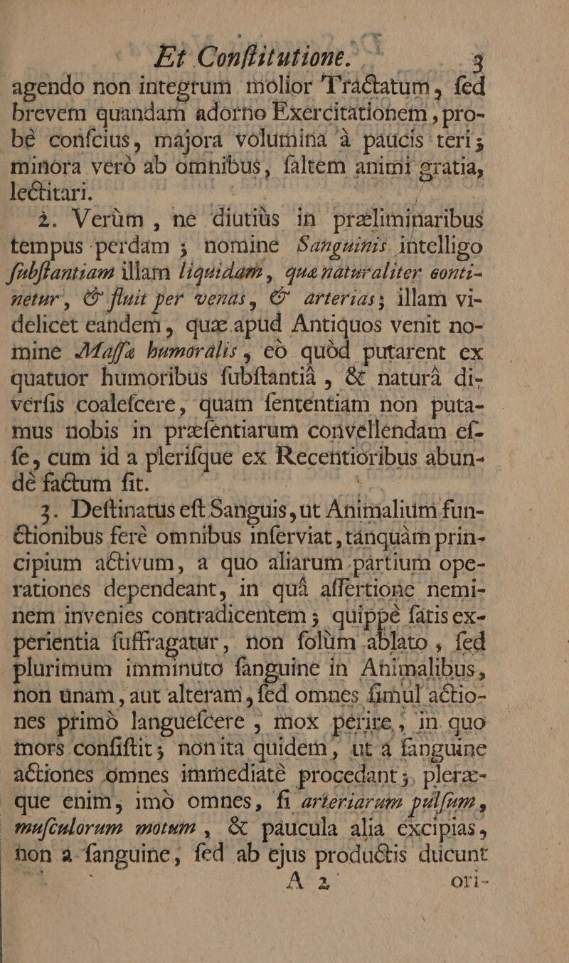 agendo non integrum molior T'ra&amp;tatum , fed brevem quandam adorno Exercitationem , pro- bé confcius, majora volumina à paucis teris minora veró 3b omnibus, faltem animi gratia, lectitari. AMdedia n) j eade 2. Verüm , ne diutiüs in przliminaribus tempus perdam ; nomine $angzizis intelligo febflantiam am liquidam , qua naturaliter. eonti- etur, C fluit per venus, € arterias; illam vi- delicet eandem , qux: apud Antiquos venit no- mine Jaffa bwmoralis , có. quód putarent ex quatuor humoribus fubítantià , &amp;&amp; naturà di- verfis coalefcere, quam fenténtiam non puta- mus nobis in przíentiarum convellendam ef- fc, cum id a plerifque ex Recentioribus abun- dé fa&amp;um fit. | dee 3. Deftinatus eft Sanguis ut Animalium fun- Cüionibus feré omnibus inferviat ,tánquàm prin- cipium activum, a quo aliarum .pártium ope- rationes dependeant, in quà affertione. nemi- nem invenies contradicentem ; quippe fatis ex- perientia fuffragatur , non folum ablato , fed plurimum itnminuto fanguine in. Ahimalibus, nor unam , aut alteram, fed omnes fimul actio- nes primó languefcere , mox périre,, in quo mors confiftit; nonita quidem, ut à fanguine actiones omnes immediaté procedant ;. plerzc- que enim, 1mó omnes, fi arteriaram pulum , mufculorum motum , &amp; paucula alia excipias, non a-fanguine, fed ab ejus produ&amp;tis ducunt i PK A*3. ori-