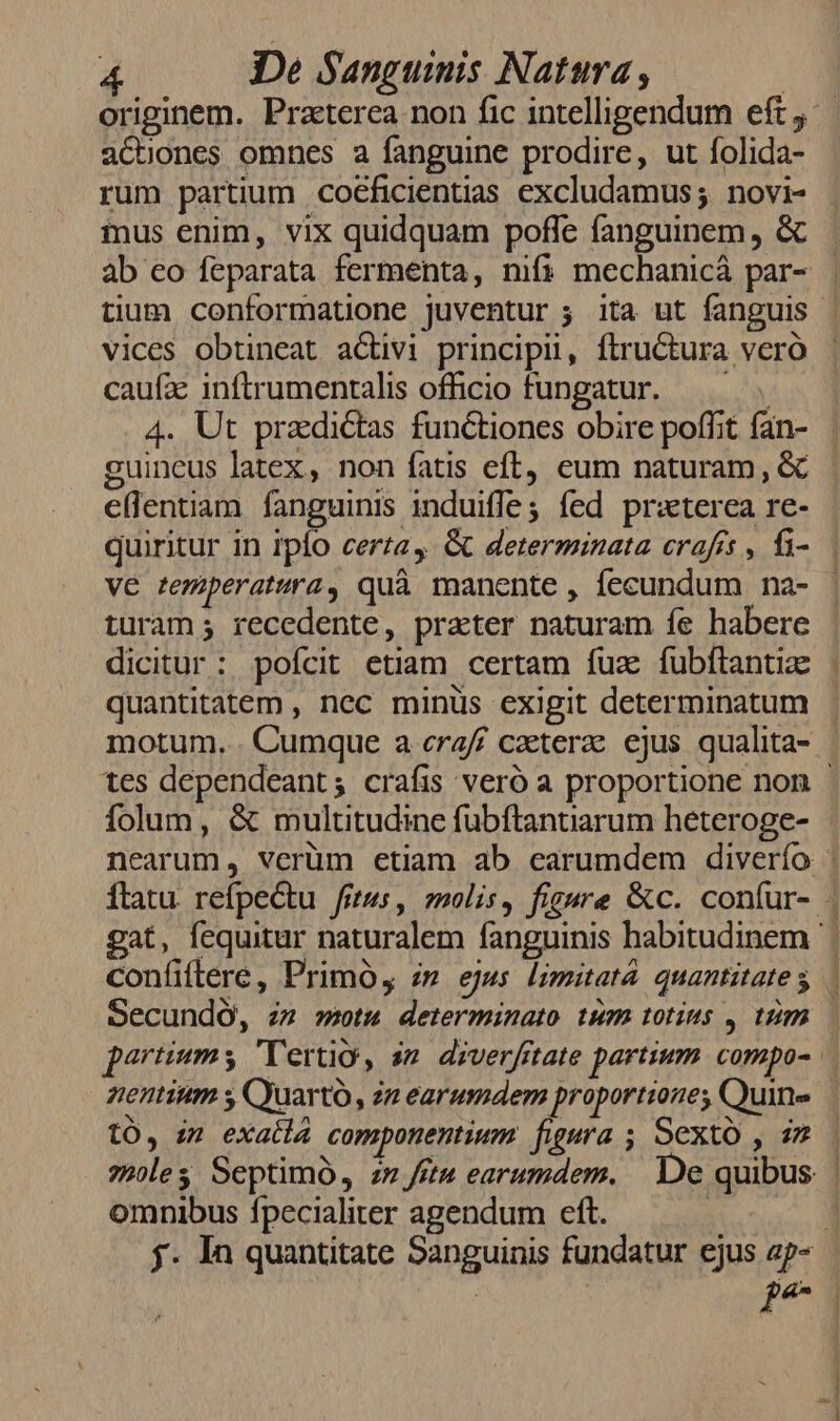 aCcnones omnes a fanguine prodire, ut folida- rum partium cotficientias excludamus; novi- mus enim, vix quidquam poffe fanguinem , &amp; vices obtineat activi principii, ftructura vero caufa: inftrumentalis officio fungatur. eflenuam fanguinis induiffes fed praterea re- ve remiperatura, quà manente , fecundum na- turam; recedente, prater naturam fe habere dicitur: pofícit etiam certam fuz fubftantia quantitatem , nec minus exigit determinatum motum... Cumque a craf/ caeterae ejus qualita- folum, &amp; multitudine fubftantiarum heteroge- confiflere, Primo, z» ejus limitatà quantitate s SecundO, zz stu determinato tum totius ,. trim tO, zz exatla componentium figura ; Sexto , i2 omnibus fpecialiter agendum eft. d $ m— M ERR