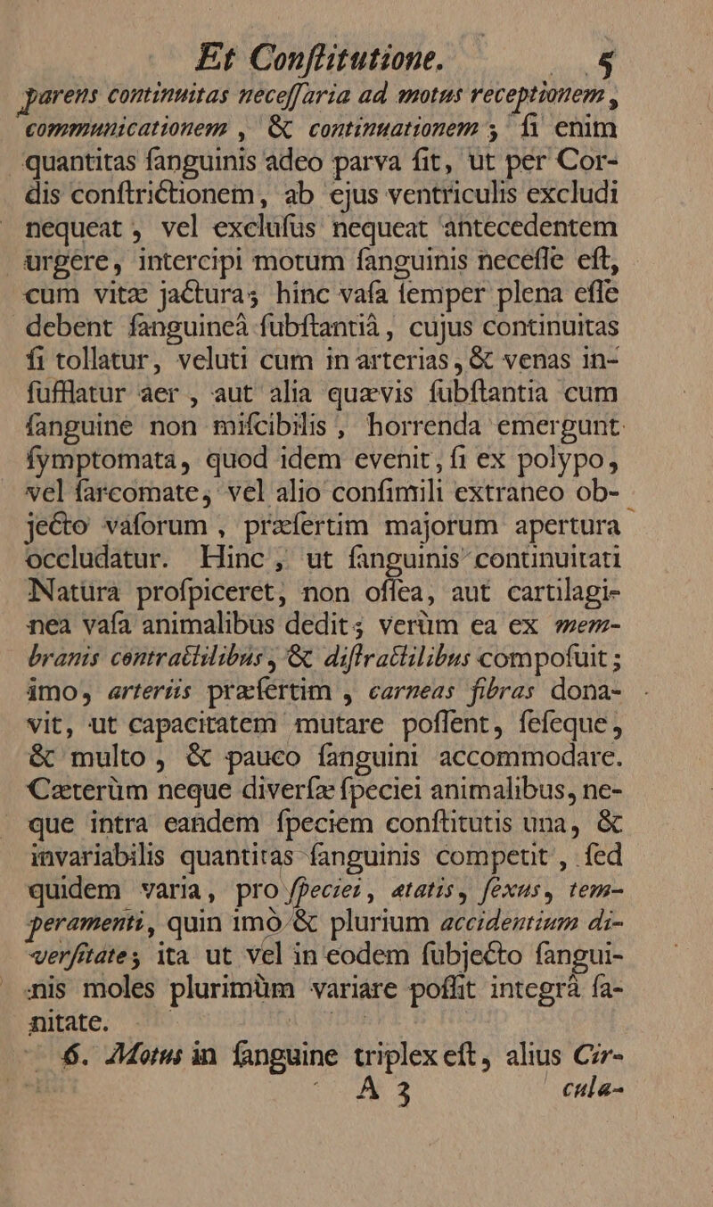 parens continuitas mece[faria ad motus receptionem , communicationem , Gc continuationem y fà enim quantitas fanguinis adeo parva fit, ut per Cor- dis conftrictionem, ab ejus ventriculis excludi nequeat , vel exclufüs nequeat antecedentem urgere, intercipi motum fanguinis necefle eft, cum vitz jacturas hinc vafa temper plena effe debent fanguineà fubftantià, cujus continuitas fi tollatur, veluti cum in arterias, &amp; venas 1n- fufflatur aer , aut alia quavis fubftantia cum fanguine non mifcibilis , horrenda emergunt: fymptomata, quod idem evenit, f1 ex polypo, vel farcomate, vel alio confimili extraneo ob- - jecto vaforum , praíertim majorum apertura occludatur. Hinc, ut fanguinis conunuitati Natura profpiceret, non oflea, aut cartilagi- nea vaía animalibus dedit; verüm ea ex *ez- branis centraclilibus , &amp; diflratlilibus compofuit ; imo, arteríis pracfertim , carzeas fibras dona- vit, ut capacitatem mutare poflent, fefeque, &amp; multo, &amp; pauco fanguini accommodare. Caterüm neque divería fpeciei animalibus, ne- . que intra eandem fpeciem confütutis una, &amp; imvariabilis quantitas fanguinis compen , fed quidem varia, pro feces, etatis, fexus, tem- peramenti, quin 1mó.&amp; plurium accidentium di- verfitates ita ut vel in eodem fubjecto fangui- ais moles plurimüm variare pofht integrà ía- nitate. | 6. JMorus in fanguine triplexeft, alius Ciz- DM S | cula-