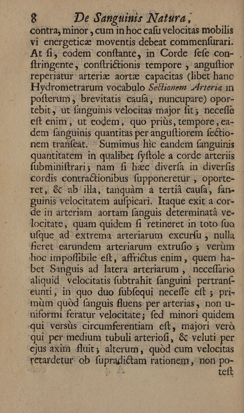 contra, minor , cum in hoc cafu velocitas mobilis vi energeticee moventis debeat commenfurari. At fi codem conftante, in Corde fefe con- . ftringente, conflrictionis tempore ; anguftior reperiatur arteria aortz capacitas (libet hanc Hydrometrarum vocabulo Secfionem Arteria n pofterum , brevitatis caufa, nuncupare) opor- tebit ut fanguinis velocitas major fit 5. necefle eft enim, ut codem, quo priüs, tempore , ea- dem fanguinis quantitas per anguftiorem fectio- nem traüfeat.  Sumimus liic eandem fíanguinis quantitatem in qualibet fyftole a corde arteriis fubminiftrari; nam fi hzc divería in diverfis cordis contractionibus fupponeretur , oporte- ret, &amp; ab illa, tanquàm à tertià caufa, fan- guinis velocitatem aufpicari. Itaque exit a cor- de in arteriam aortam fanguis determinatà ve- locitate, quam quidem fi retineret in toto fuo ufque ad extrema arteriarum excuríu , nulla heret earundem arteriarum extrufio 5. verüm hoc impoffibile eft, affrictus enim , quem ha- bet Sanguis ad latera arteriarum , neceffario aliquid. velocitatis fubtrahit fanguini pertraní- eunti, in quo duo fübfequi neceffe eft ; pri- muüm quód fanguis fluens per arterias, non u- niformi feratur velocitate; fed minori quidem qui versüs circumferentiam eft, majori veró qui per medium tubuli arteriofi, &amp; veluti per ejus axim fluit; alterum, quód cum velocitas retardetur- ob. füpradictam rationem ,' non HE M 44 tceit