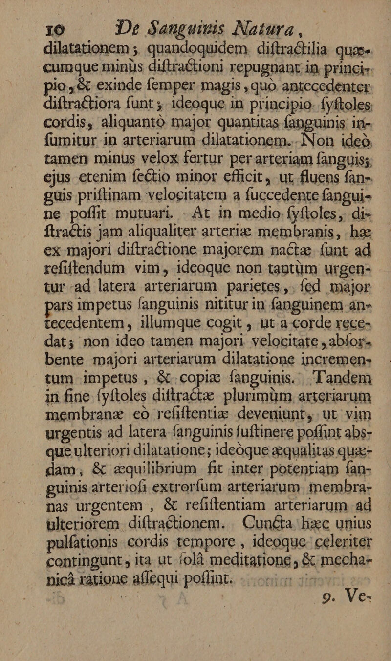 dilatationem ;. quandoquidem. diftractilia quae cumque minüs diftra&amp;tioni repugnant in princi pio, &amp; exinde femper magis , quo antecedenter diftractiora funt ;. ideoque in principio. fyftoles cordis, aliquanto major quantitas fanguinis: ir- fumitur in arteriarum 3Byeicl toig tamen minus velox fertur perarteriam fanguiss; ejus etenim fe&amp;tio minor efficit, ut fluens fan- guis priftinam velocitatem a fuccedente fangui- ne poffit mutuari. - At in medio fyftoles, di- ftractis jam aliqualiter arterie membranis, hae ex majori diftractione majorem nactz (unt ad refiffendum vim, ideoque non taptüm urgen- tur-ad latera arteriarum | parietes, fed major ars impetus fanguinis nititur in fanguinem an- tecedentem, illumque cogit , ut a-corde rece- dat; non ideo tamen majori. velocitate , abíor- bente majori arteriarum dilatatione incremen- tum impetus, &amp;.copix fanguinis. landem in fine. fyítoles diftractze plurimüm. arteriarum membranz có refiflentiz: deveniunt, ut vim urgentis ad latera fanguinis fuftinere poffint abs- que ulteriori dilatatione; ideóque aequalitas quae- dam; &amp; zquilibrium | fit inter potentiam fan- guinis arteriofi extrorfum arteriarum. membra- nas urgentem , &amp; refiftentiam arteriarum ad ulteriorem diftractionem. . Cuncta. hxc unius pulfationis cordis tempore , ideoque. celeriter contingunt , ita ut. /olà meditatione ; &amp; mecha- 9. Ve- nicà ratione affequi poflint.